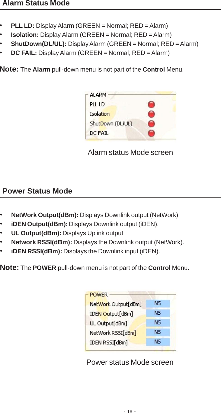 Alarm Status Mode•PLL LD: Display Alarm (GREEN = Normal; RED = Alarm)•Isolation: Display Alarm (GREEN = Normal; RED = Alarm)•ShutDown(DL/UL): Display Alarm (GREEN = Normal; RED = Alarm)•DC FAIL: Display Alarm (GREEN = Normal; RED = Alarm)Note: The Alarm pull-down menu is not part of the Control Menu.Power Status Mode•NetWork Output(dBm): Displays Downlink output (NetWork).•iDEN Output(dBm): Displays Downlink output (iDEN).•UL Output(dBm): Displays Uplink output•Network RSSI(dBm): Displays the Downlink output (NetWork).•iDEN RSSI(dBm): Displays the Downlink input (iDEN).Note: The POWER pull-down menu is not part of the Control Menu.Alarm status Mode screenPower status Mode screen- 18 -