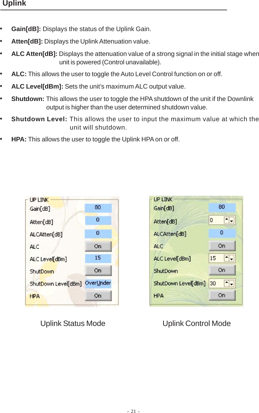- 21 -Uplink•Gain[dB]: Displays the status of the Uplink Gain.•Atten[dB]: Displays the Uplink Attenuation value.•ALC Atten[dB]: Displays the attenuation value of a strong signal in the initial stage whenunit is powered (Control unavailable).•ALC: This allows the user to toggle the Auto Level Control function on or off.•ALC Level[dBm]: Sets the unit’s maximum ALC output value.•Shutdown: This allows the user to toggle the HPA shutdown of the unit if the Downlinkoutput is higher than the user determined shutdown value.•Shutdown Level: This allows the user to input the maximum value at which theunit will shutdown.•HPA: This allows the user to toggle the Uplink HPA on or off.Uplink Status Mode Uplink Control Mode