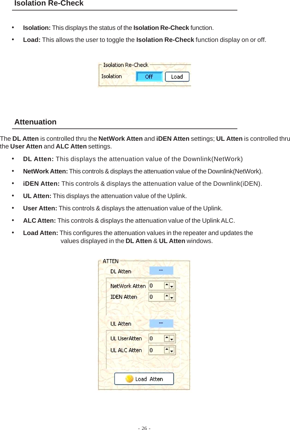 Isolation Re-Check•Isolation: This displays the status of the Isolation Re-Check function.•Load: This allows the user to toggle the Isolation Re-Check function display on or off.Attenuation•DL Atten: This displays the attenuation value of the Downlink(NetWork)•NetWork Atten: This controls &amp; displays the attenuation value of the Downlink(NetWork).•iDEN Atten: This controls &amp; displays the attenuation value of the Downlink(iDEN).•UL Atten: This displays the attenuation value of the Uplink.•User Atten: This controls &amp; displays the attenuation value of the Uplink.•ALC Atten: This controls &amp; displays the attenuation value of the Uplink ALC.•Load Atten: This configures the attenuation values in the repeater and updates thevalues displayed in the DL Atten &amp; UL Atten windows.The DL Atten is controlled thru the NetWork Atten and iDEN Atten settings; UL Atten is controlled thruthe User Atten and ALC Atten settings.- 26 -