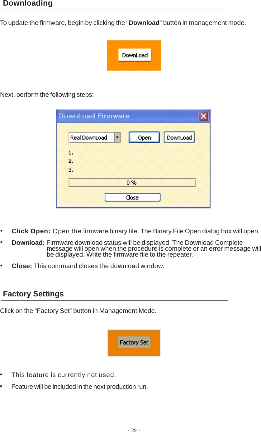 - 29 -DownloadingTo update the firmware, begin by clicking the “Download” button in management mode.•Click Open: Open the firmware binary file. The Binary File Open dialog box will open.•Download: Firmware download status will be displayed. The Download Completemessage will open when the procedure is complete or an error message willbe displayed. Write the firmware file to the repeater.•Close: This command closes the download window.•This feature is currently not used.•Feature will be included in the next production run.Next, perform the following steps:Factory SettingsClick on the “Factory Set” button in Management Mode.