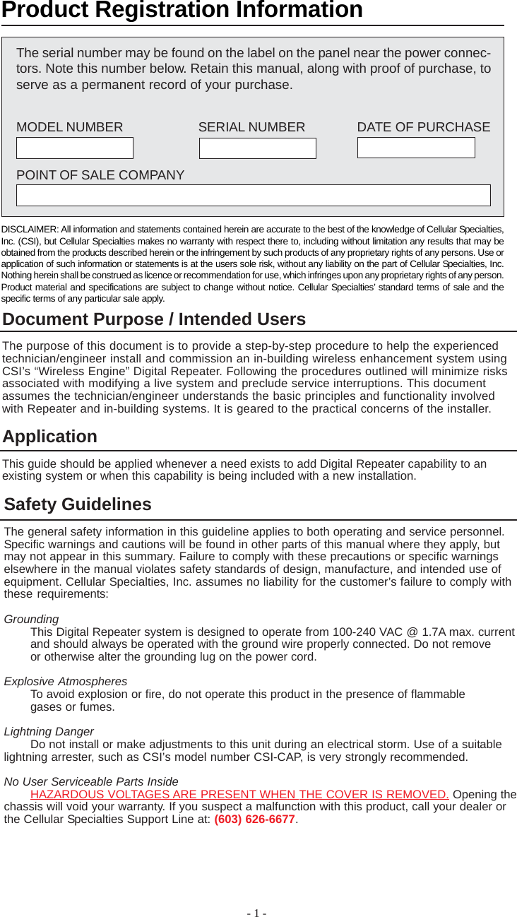 - 1 -ApplicationThis guide should be applied whenever a need exists to add Digital Repeater capability to anexisting system or when this capability is being included with a new installation.Safety GuidelinesThe general safety information in this guideline applies to both operating and service personnel.Specific warnings and cautions will be found in other parts of this manual where they apply, butmay not appear in this summary. Failure to comply with these precautions or specific warningselsewhere in the manual violates safety standards of design, manufacture, and intended use ofequipment. Cellular Specialties, Inc. assumes no liability for the customer’s failure to comply withthese requirements:GroundingThis Digital Repeater system is designed to operate from 100-240 VAC @ 1.7A max. currentand should always be operated with the ground wire properly connected. Do not removeor otherwise alter the grounding lug on the power cord.Explosive AtmospheresTo avoid explosion or fire, do not operate this product in the presence of flammablegases or fumes.Lightning DangerDo not install or make adjustments to this unit during an electrical storm. Use of a suitablelightning arrester, such as CSI’s model number CSI-CAP, is very strongly recommended.No User Serviceable Parts InsideHAZARDOUS VOLTAGES ARE PRESENT WHEN THE COVER IS REMOVED. Opening thechassis will void your warranty. If you suspect a malfunction with this product, call your dealer orthe Cellular Specialties Support Line at: (603) 626-6677.The serial number may be found on the label on the panel near the power connec-tors. Note this number below. Retain this manual, along with proof of purchase, toserve as a permanent record of your purchase.MODEL NUMBER SERIAL NUMBER DATE OF PURCHASEPOINT OF SALE COMPANYProduct Registration InformationDISCLAIMER: All information and statements contained herein are accurate to the best of the knowledge of Cellular Specialties,Inc. (CSI), but Cellular Specialties makes no warranty with respect there to, including without limitation any results that may beobtained from the products described herein or the infringement by such products of any proprietary rights of any persons. Use orapplication of such information or statements is at the users sole risk, without any liability on the part of Cellular Specialties, Inc.Nothing herein shall be construed as licence or recommendation for use, which infringes upon any proprietary rights of any person.Product material and specifications are subject to change without notice. Cellular Specialties’ standard terms of sale and thespecific terms of any particular sale apply.Document Purpose / Intended UsersThe purpose of this document is to provide a step-by-step procedure to help the experiencedtechnician/engineer install and commission an in-building wireless enhancement system usingCSI’s “Wireless Engine” Digital Repeater. Following the procedures outlined will minimize risksassociated with modifying a live system and preclude service interruptions. This documentassumes the technician/engineer understands the basic principles and functionality involvedwith Repeater and in-building systems. It is geared to the practical concerns of the installer.