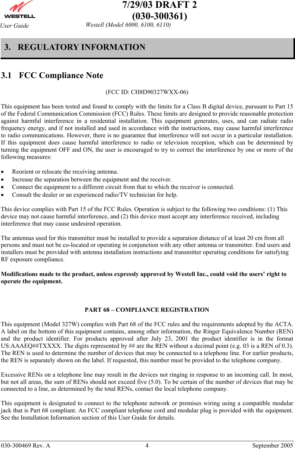    7/29/03 DRAFT 2 (030-300361)   030-300469 Rev. A  4  September 2005  Westell (Model 6000, 6100, 6110) User Guide 3.  REGULATORY INFORMATION   3.1  FCC Compliance Note  (FCC ID: CH8D90327WXX-06)  This equipment has been tested and found to comply with the limits for a Class B digital device, pursuant to Part 15 of the Federal Communication Commission (FCC) Rules. These limits are designed to provide reasonable protection against harmful interference in a residential installation. This equipment generates, uses, and can radiate radio frequency energy, and if not installed and used in accordance with the instructions, may cause harmful interference to radio communications. However, there is no guarantee that interference will not occur in a particular installation. If this equipment does cause harmful interference to radio or television reception, which can be determined by turning the equipment OFF and ON, the user is encouraged to try to correct the interference by one or more of the following measures:  •  Reorient or relocate the receiving antenna. •  Increase the separation between the equipment and the receiver. •  Connect the equipment to a different circuit from that to which the receiver is connected. •  Consult the dealer or an experienced radio/TV technician for help.  This device complies with Part 15 of the FCC Rules. Operation is subject to the following two conditions: (1) This device may not cause harmful interference, and (2) this device must accept any interference received, including interference that may cause undesired operation.  The antennas used for this transmitter must be installed to provide a separation distance of at least 20 cm from all persons and must not be co-located or operating in conjunction with any other antenna or transmitter. End users and installers must be provided with antenna installation instructions and transmitter operating conditions for satisfying RF exposure compliance.  Modifications made to the product, unless expressly approved by Westell Inc., could void the users’ right to operate the equipment.    PART 68 – COMPLIANCE REGISTRATION  This equipment (Model 327W) complies with Part 68 of the FCC rules and the requirements adopted by the ACTA. A label on the bottom of this equipment contains, among other information, the Ringer Equivalence Number (REN) and the product identifier. For products approved after July 23, 2001 the product identifier is in the format US:AAAEQ##TXXXX. The digits represented by ## are the REN without a decimal point (e.g. 03 is a REN of 0.3). The REN is used to determine the number of devices that may be connected to a telephone line. For earlier products, the REN is separately shown on the label. If requested, this number must be provided to the telephone company.  Excessive RENs on a telephone line may result in the devices not ringing in response to an incoming call. In most, but not all areas, the sum of RENs should not exceed five (5.0). To be certain of the number of devices that may be connected to a line, as determined by the total RENs, contact the local telephone company.  This equipment is designated to connect to the telephone network or premises wiring using a compatible modular jack that is Part 68 compliant. An FCC compliant telephone cord and modular plug is provided with the equipment. See the Installation Information section of this User Guide for details.   