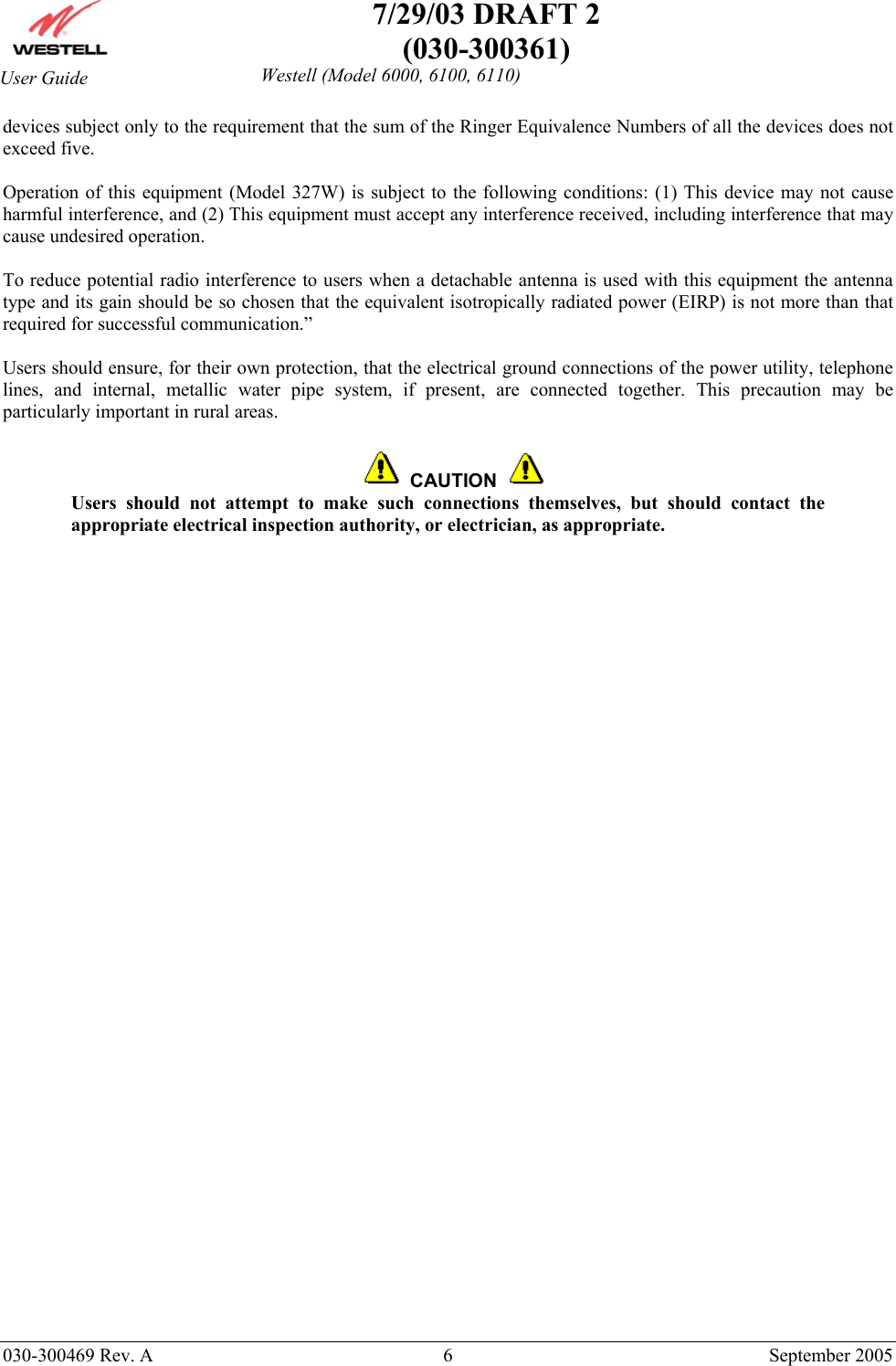    7/29/03 DRAFT 2 (030-300361)   030-300469 Rev. A  6  September 2005  Westell (Model 6000, 6100, 6110) User Guide devices subject only to the requirement that the sum of the Ringer Equivalence Numbers of all the devices does not exceed five.   Operation of this equipment (Model 327W) is subject to the following conditions: (1) This device may not cause harmful interference, and (2) This equipment must accept any interference received, including interference that may cause undesired operation.  To reduce potential radio interference to users when a detachable antenna is used with this equipment the antenna type and its gain should be so chosen that the equivalent isotropically radiated power (EIRP) is not more than that required for successful communication.”  Users should ensure, for their own protection, that the electrical ground connections of the power utility, telephone lines, and internal, metallic water pipe system, if present, are connected together. This precaution may be particularly important in rural areas.      CAUTION  Users should not attempt to make such connections themselves, but should contact the appropriate electrical inspection authority, or electrician, as appropriate.  