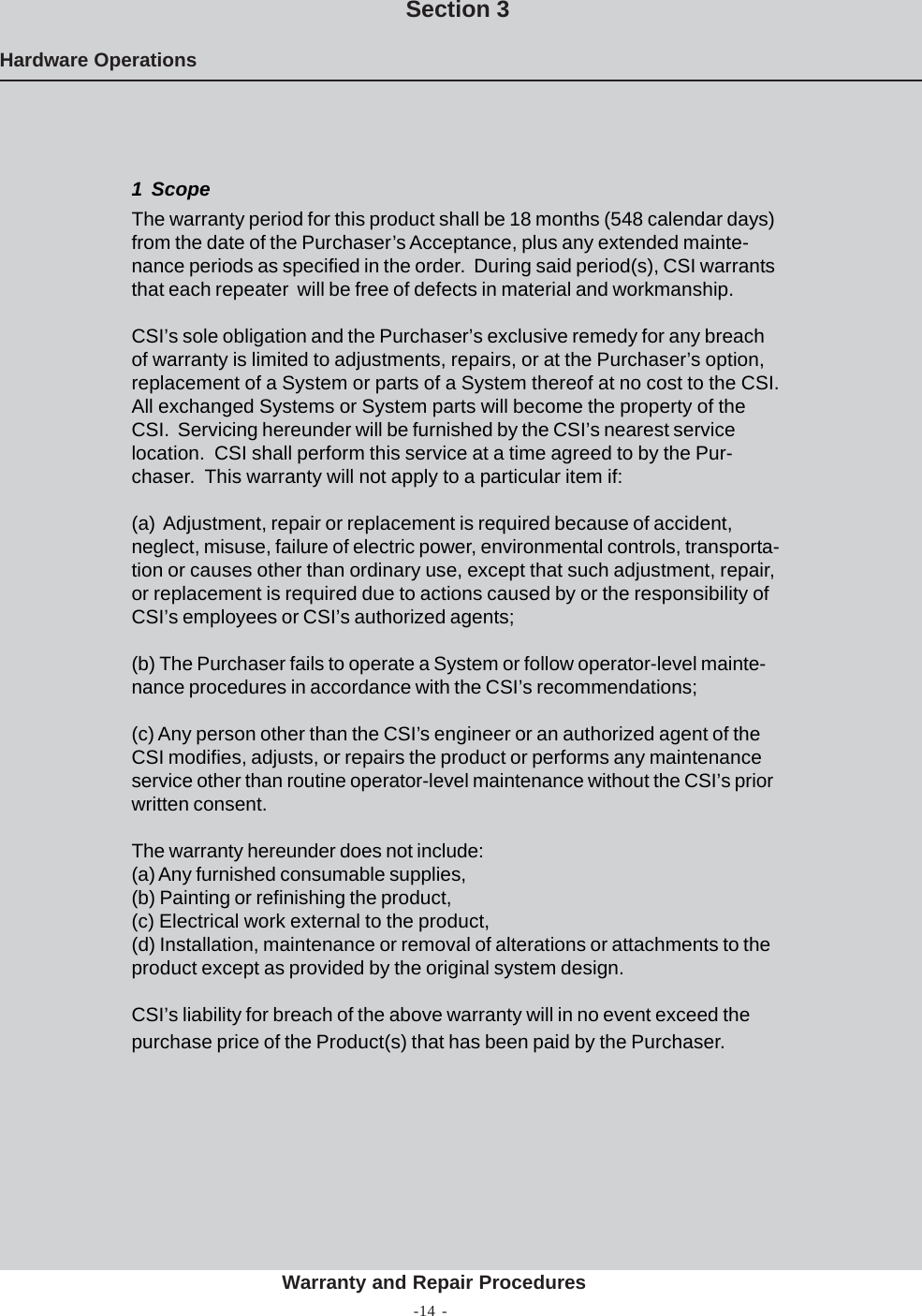 -14 -Hardware OperationsSection 3Warranty and Repair Procedures1  ScopeThe warranty period for this product shall be 18 months (548 calendar days)from the date of the Purchaser’s Acceptance, plus any extended mainte-nance periods as specified in the order.  During said period(s), CSI warrantsthat each repeater  will be free of defects in material and workmanship.CSI’s sole obligation and the Purchaser’s exclusive remedy for any breachof warranty is limited to adjustments, repairs, or at the Purchaser’s option,replacement of a System or parts of a System thereof at no cost to the CSI.All exchanged Systems or System parts will become the property of theCSI.  Servicing hereunder will be furnished by the CSI’s nearest servicelocation.  CSI shall perform this service at a time agreed to by the Pur-chaser.  This warranty will not apply to a particular item if:(a)  Adjustment, repair or replacement is required because of accident,neglect, misuse, failure of electric power, environmental controls, transporta-tion or causes other than ordinary use, except that such adjustment, repair,or replacement is required due to actions caused by or the responsibility ofCSI’s employees or CSI’s authorized agents;(b) The Purchaser fails to operate a System or follow operator-level mainte-nance procedures in accordance with the CSI’s recommendations;(c) Any person other than the CSI’s engineer or an authorized agent of theCSI modifies, adjusts, or repairs the product or performs any maintenanceservice other than routine operator-level maintenance without the CSI’s priorwritten consent.The warranty hereunder does not include:(a) Any furnished consumable supplies,(b) Painting or refinishing the product,(c) Electrical work external to the product,(d) Installation, maintenance or removal of alterations or attachments to theproduct except as provided by the original system design.CSI’s liability for breach of the above warranty will in no event exceed thepurchase price of the Product(s) that has been paid by the Purchaser.