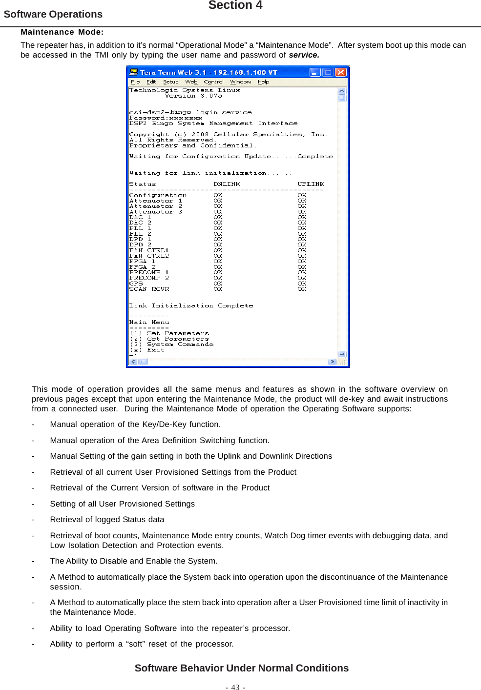 - 43 -Software Operations Section 4Software Behavior Under Normal ConditionsMaintenance Mode:The repeater has, in addition to it’s normal “Operational Mode” a “Maintenance Mode”.  After system boot up this mode canbe accessed in the TMI only by typing the user name and password of service.This mode of operation provides all the same menus and features as shown in the software overview onprevious pages except that upon entering the Maintenance Mode, the product will de-key and await instructionsfrom a connected user.  During the Maintenance Mode of operation the Operating Software supports:- Manual operation of the Key/De-Key function.- Manual operation of the Area Definition Switching function.- Manual Setting of the gain setting in both the Uplink and Downlink Directions- Retrieval of all current User Provisioned Settings from the Product- Retrieval of the Current Version of software in the Product- Setting of all User Provisioned Settings- Retrieval of logged Status data- Retrieval of boot counts, Maintenance Mode entry counts, Watch Dog timer events with debugging data, andLow Isolation Detection and Protection events.- The Ability to Disable and Enable the System.- A Method to automatically place the System back into operation upon the discontinuance of the Maintenancesession.- A Method to automatically place the stem back into operation after a User Provisioned time limit of inactivity inthe Maintenance Mode.- Ability to load Operating Software into the repeater’s processor.- Ability to perform a “soft” reset of the processor.