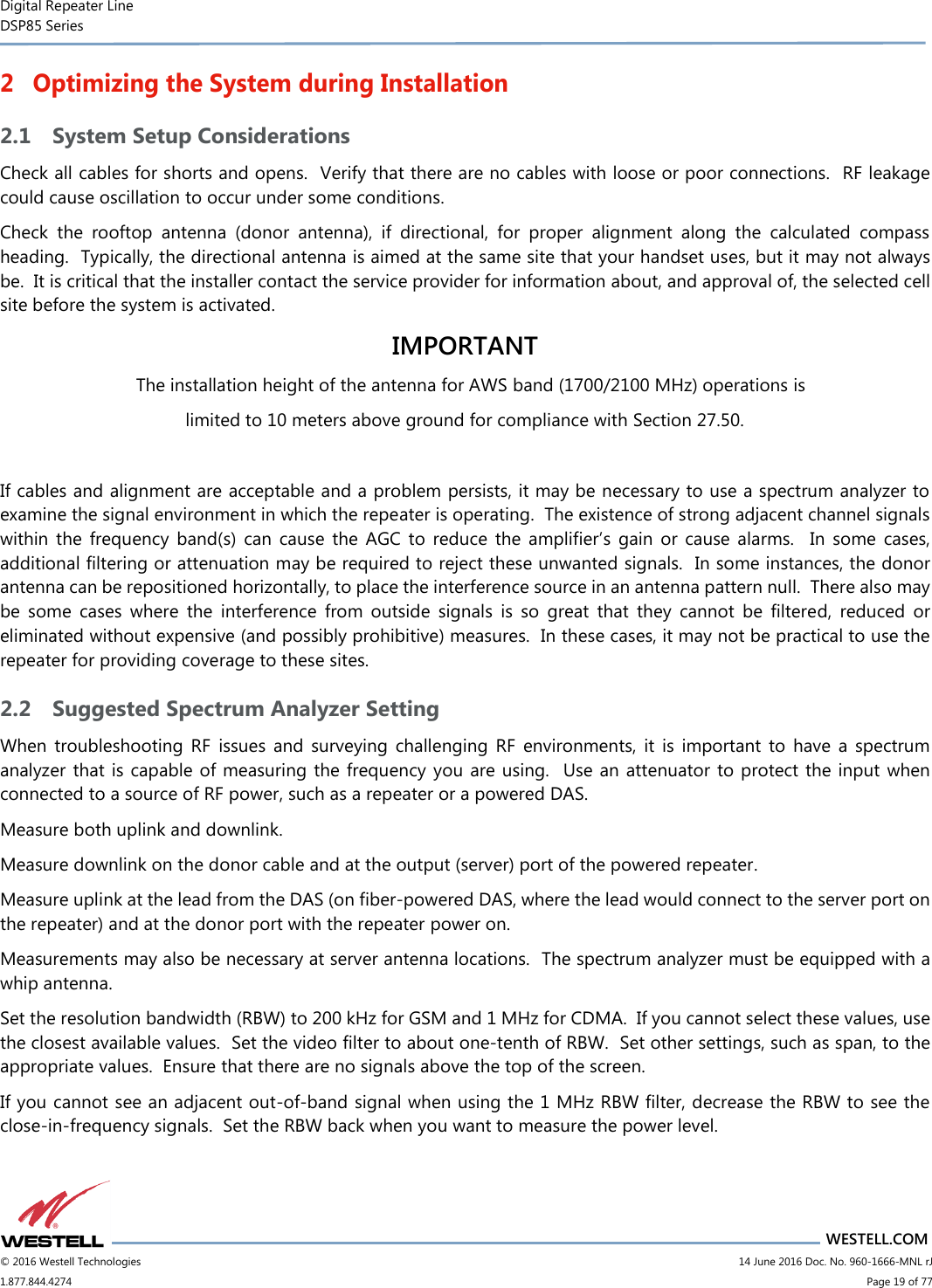 Digital Repeater Line DSP85 Series                       WESTELL.COM © 2016 Westell Technologies                         14 June 2016 Doc. No. 960-1666-MNL rJ 1.877.844.4274                             Page 19 of 77  2 Optimizing the System during Installation 2.1 System Setup Considerations Check all cables for shorts and opens.  Verify that there are no cables with loose or poor connections.  RF leakage could cause oscillation to occur under some conditions. Check  the  rooftop  antenna  (donor  antenna),  if  directional,  for  proper  alignment  along  the  calculated  compass heading.  Typically, the directional antenna is aimed at the same site that your handset uses, but it may not always be.  It is critical that the installer contact the service provider for information about, and approval of, the selected cell site before the system is activated. IMPORTANT The installation height of the antenna for AWS band (1700/2100 MHz) operations is limited to 10 meters above ground for compliance with Section 27.50.  If cables and alignment are acceptable and a problem persists, it may be necessary to use a spectrum analyzer to examine the signal environment in which the repeater is operating.  The existence of strong adjacent channel signals within  the  frequency  band(s)  can  cause  the  AGC  to  reduce  the  amplifier’s  gain  or  cause  alarms.    In  some  cases, additional filtering or attenuation may be required to reject these unwanted signals.  In some instances, the donor antenna can be repositioned horizontally, to place the interference source in an antenna pattern null.  There also may be  some  cases  where  the  interference  from  outside  signals  is  so  great  that  they  cannot  be  filtered,  reduced  or eliminated without expensive (and possibly prohibitive) measures.  In these cases, it may not be practical to use the repeater for providing coverage to these sites. 2.2 Suggested Spectrum Analyzer Setting When  troubleshooting  RF  issues  and  surveying  challenging  RF  environments,  it  is  important  to  have  a  spectrum analyzer that is capable of measuring the frequency you are using.  Use an attenuator to protect the input when connected to a source of RF power, such as a repeater or a powered DAS. Measure both uplink and downlink.   Measure downlink on the donor cable and at the output (server) port of the powered repeater.  Measure uplink at the lead from the DAS (on fiber-powered DAS, where the lead would connect to the server port on the repeater) and at the donor port with the repeater power on.   Measurements may also be necessary at server antenna locations.  The spectrum analyzer must be equipped with a whip antenna. Set the resolution bandwidth (RBW) to 200 kHz for GSM and 1 MHz for CDMA.  If you cannot select these values, use the closest available values.  Set the video filter to about one-tenth of RBW.  Set other settings, such as span, to the appropriate values.  Ensure that there are no signals above the top of the screen. If you cannot see an adjacent out-of-band signal when using the 1 MHz RBW filter, decrease the RBW to see the close-in-frequency signals.  Set the RBW back when you want to measure the power level. 