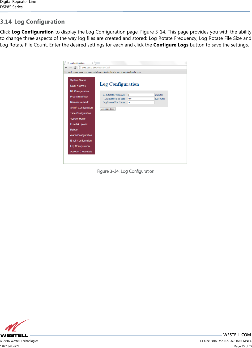 Digital Repeater Line DSP85 Series                       WESTELL.COM © 2016 Westell Technologies                         14 June 2016 Doc. No. 960-1666-MNL rJ 1.877.844.4274                             Page 35 of 77  3.14 Log Configuration Click Log Configuration to display the Log Configuration page, Figure 3-14. This page provides you with the ability to change three aspects of the way log files are created and stored: Log Rotate Frequency, Log Rotate File Size and Log Rotate File Count. Enter the desired settings for each and click the Configure Logs button to save the settings.   Figure 3-14: Log Configuration    