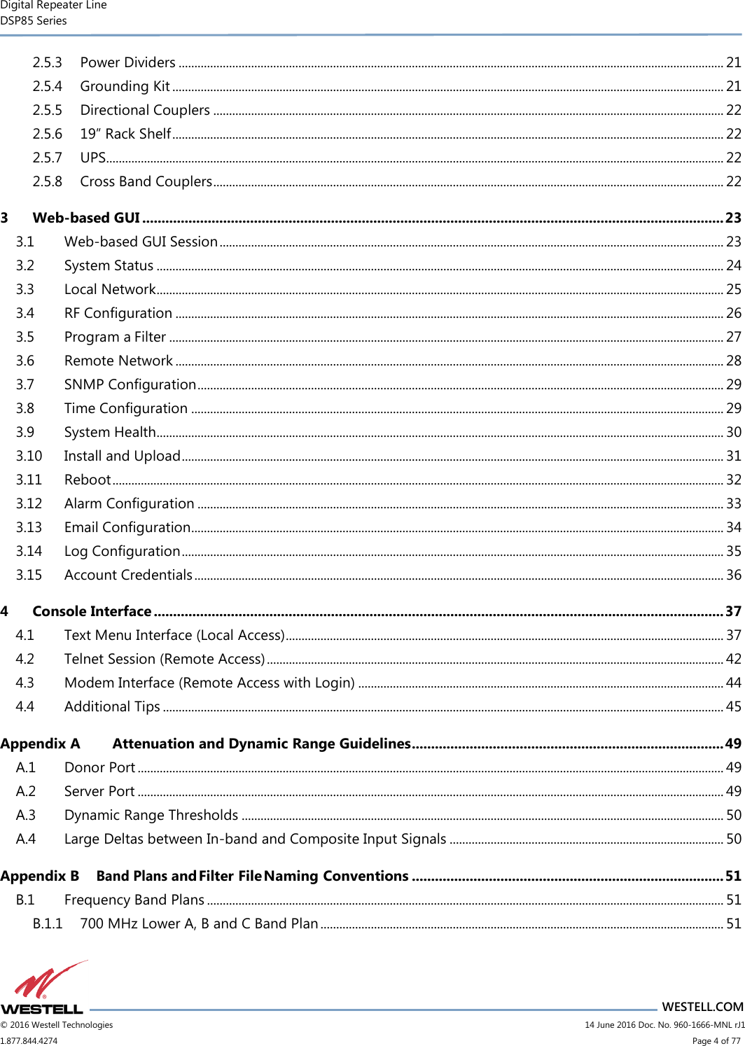 Digital Repeater Line DSP85 Series                       WESTELL.COM © 2016 Westell Technologies                      14 June 2016 Doc. No. 960-1666-MNL rJ1 1.877.844.4274                            Page 4 of 77 2.5.3 Power Dividers ............................................................................................................................................................................. 21 2.5.4 Grounding Kit ............................................................................................................................................................................... 21 2.5.5 Directional Couplers .................................................................................................................................................................. 22 2.5.6 19” Rack Shelf ............................................................................................................................................................................... 22 2.5.7 UPS.................................................................................................................................................................................................... 22 2.5.8 Cross Band Couplers .................................................................................................................................................................. 22 3 Web-based GUI ....................................................................................................................................................... 23 3.1 Web-based GUI Session ................................................................................................................................................................ 23 3.2 System Status .................................................................................................................................................................................... 24 3.3 Local Network .................................................................................................................................................................................... 25 3.4 RF Configuration .............................................................................................................................................................................. 26 3.5 Program a Filter ................................................................................................................................................................................ 27 3.6 Remote Network .............................................................................................................................................................................. 28 3.7 SNMP Configuration ....................................................................................................................................................................... 29 3.8 Time Configuration ......................................................................................................................................................................... 29 3.9 System Health.................................................................................................................................................................................... 30 3.10 Install and Upload ............................................................................................................................................................................ 31 3.11 Reboot .................................................................................................................................................................................................. 32 3.12 Alarm Configuration ....................................................................................................................................................................... 33 3.13 Email Configuration......................................................................................................................................................................... 34 3.14 Log Configuration ............................................................................................................................................................................ 35 3.15 Account Credentials ........................................................................................................................................................................ 36 4 Console Interface .................................................................................................................................................... 37 4.1 Text Menu Interface (Local Access) ........................................................................................................................................... 37 4.2 Telnet Session (Remote Access) ................................................................................................................................................. 42 4.3 Modem Interface (Remote Access with Login) .................................................................................................................... 44 4.4 Additional Tips .................................................................................................................................................................................. 45 Appendix A Attenuation and Dynamic Range Guidelines ................................................................................. 49 A.1 Donor Port .......................................................................................................................................................................................... 49 A.2 Server Port .......................................................................................................................................................................................... 49 A.3 Dynamic Range Thresholds ......................................................................................................................................................... 50 A.4 Large Deltas between In-band and Composite Input Signals ....................................................................................... 50 Appendix B Band Plans and Filter File Naming Conventions ................................................................................. 51 B.1 Frequency Band Plans .................................................................................................................................................................... 51 B.1.1 700 MHz Lower A, B and C Band Plan ................................................................................................................................ 51 