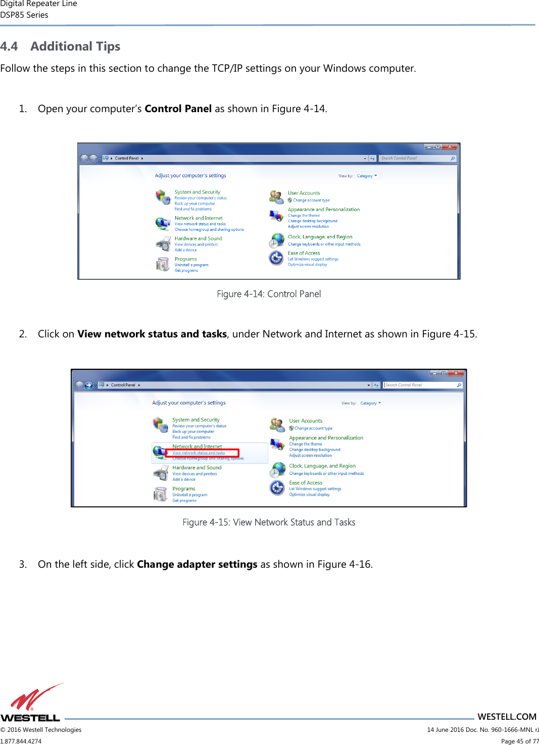 Digital Repeater Line DSP85 Series                       WESTELL.COM © 2016 Westell Technologies                         14 June 2016 Doc. No. 960-1666-MNL rJ 1.877.844.4274                             Page 45 of 77  4.4 Additional Tips Follow the steps in this section to change the TCP/IP settings on your Windows computer.  1. Open your computer’s Control Panel as shown in Figure 4-14.   Figure 4-14: Control Panel  2. Click on View network status and tasks, under Network and Internet as shown in Figure 4-15.   Figure 4-15: View Network Status and Tasks  3. On the left side, click Change adapter settings as shown in Figure 4-16.  