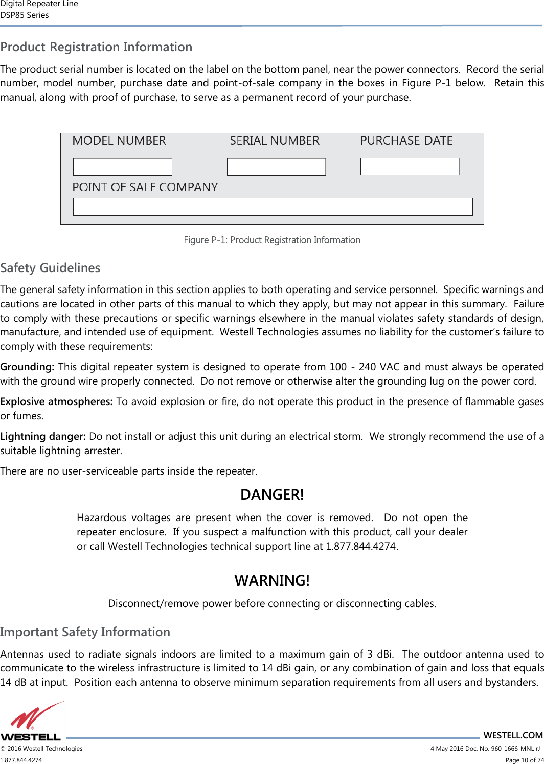 Digital Repeater Line DSP85 Series                       WESTELL.COM © 2016 Westell Technologies                        4 May 2016 Doc. No. 960-1666-MNL rJ 1.877.844.4274                            Page 10 of 74 Product Registration Information The product serial number is located on the label on the bottom panel, near the power connectors.  Record the serial number, model number, purchase date and point-of-sale company in the boxes in Figure P-1 below.  Retain this manual, along with proof of purchase, to serve as a permanent record of your purchase.   Figure P-1: Product Registration Information Safety Guidelines The general safety information in this section applies to both operating and service personnel.  Specific warnings and cautions are located in other parts of this manual to which they apply, but may not appear in this summary.  Failure to comply with these precautions or specific warnings elsewhere in the manual violates safety standards of design, manufacture, and intended use of equipment.  Westell Technologies assumes no liability for the customer’s failure to comply with these requirements: Grounding: This digital repeater system is designed to operate from 100 - 240 VAC and must always be operated with the ground wire properly connected.  Do not remove or otherwise alter the grounding lug on the power cord. Explosive atmospheres: To avoid explosion or fire, do not operate this product in the presence of flammable gases or fumes. Lightning danger: Do not install or adjust this unit during an electrical storm.  We strongly recommend the use of a suitable lightning arrester. There are no user-serviceable parts inside the repeater.   DANGER! Hazardous  voltages  are  present  when  the  cover  is  removed.    Do  not  open  the repeater enclosure.  If you suspect a malfunction with this product, call your dealer or call Westell Technologies technical support line at 1.877.844.4274.  WARNING! Disconnect/remove power before connecting or disconnecting cables. Important Safety Information Antennas used to radiate signals indoors are limited to a maximum gain of 3 dBi.  The outdoor antenna used  to communicate to the wireless infrastructure is limited to 14 dBi gain, or any combination of gain and loss that equals 14 dB at input.  Position each antenna to observe minimum separation requirements from all users and bystanders.   