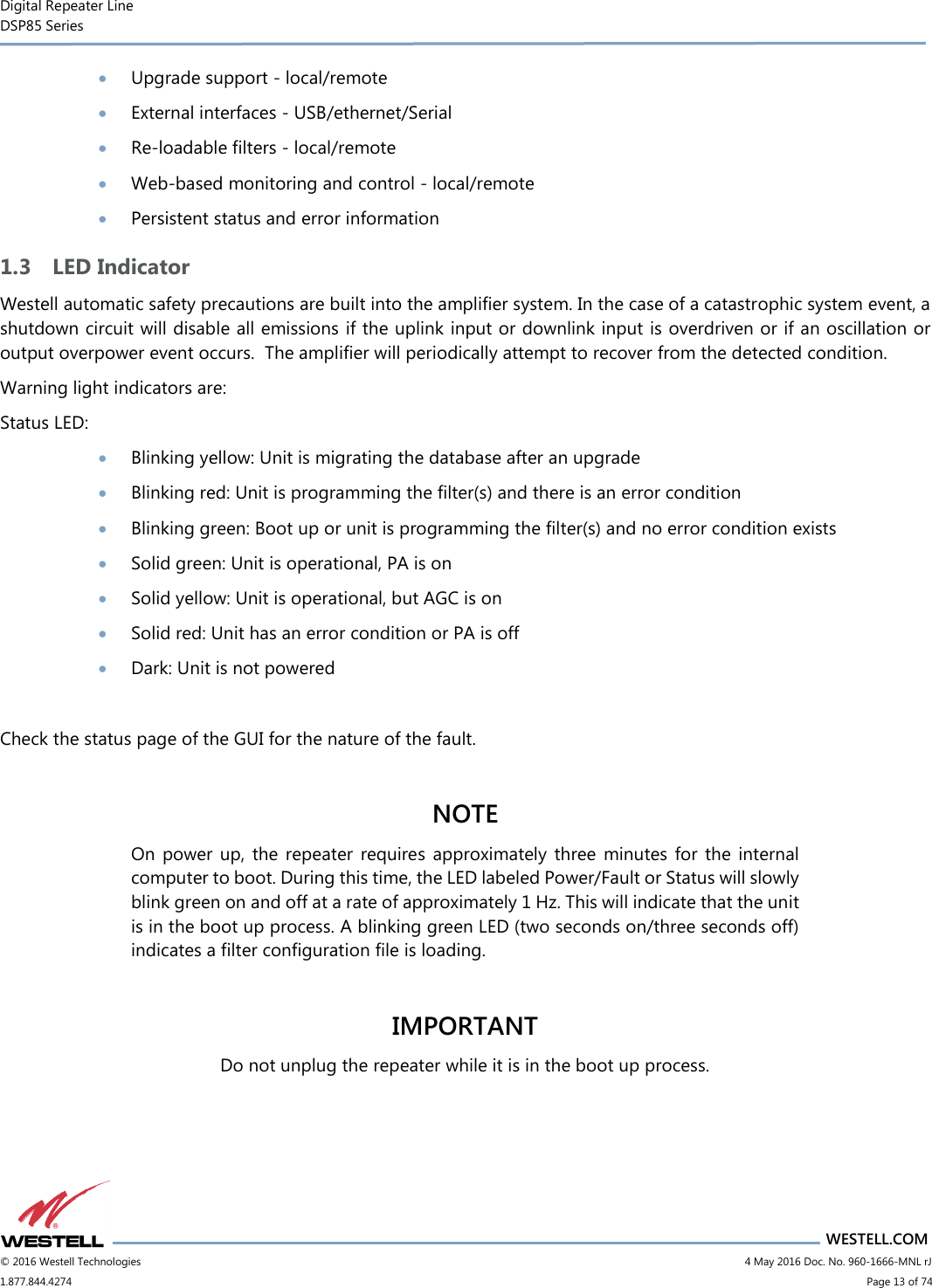 Digital Repeater Line DSP85 Series                       WESTELL.COM © 2016 Westell Technologies                           4 May 2016 Doc. No. 960-1666-MNL rJ 1.877.844.4274                             Page 13 of 74   Upgrade support - local/remote  External interfaces - USB/ethernet/Serial  Re-loadable filters - local/remote  Web-based monitoring and control - local/remote  Persistent status and error information 1.3 LED Indicator Westell automatic safety precautions are built into the amplifier system. In the case of a catastrophic system event, a shutdown circuit will disable all emissions if the uplink input or downlink input is overdriven or if an oscillation or output overpower event occurs.  The amplifier will periodically attempt to recover from the detected condition.  Warning light indicators are: Status LED:  Blinking yellow: Unit is migrating the database after an upgrade  Blinking red: Unit is programming the filter(s) and there is an error condition  Blinking green: Boot up or unit is programming the filter(s) and no error condition exists  Solid green: Unit is operational, PA is on  Solid yellow: Unit is operational, but AGC is on  Solid red: Unit has an error condition or PA is off  Dark: Unit is not powered  Check the status page of the GUI for the nature of the fault.  NOTE On  power up, the  repeater  requires approximately  three  minutes  for  the  internal computer to boot. During this time, the LED labeled Power/Fault or Status will slowly blink green on and off at a rate of approximately 1 Hz. This will indicate that the unit is in the boot up process. A blinking green LED (two seconds on/three seconds off) indicates a filter configuration file is loading.  IMPORTANT Do not unplug the repeater while it is in the boot up process.    