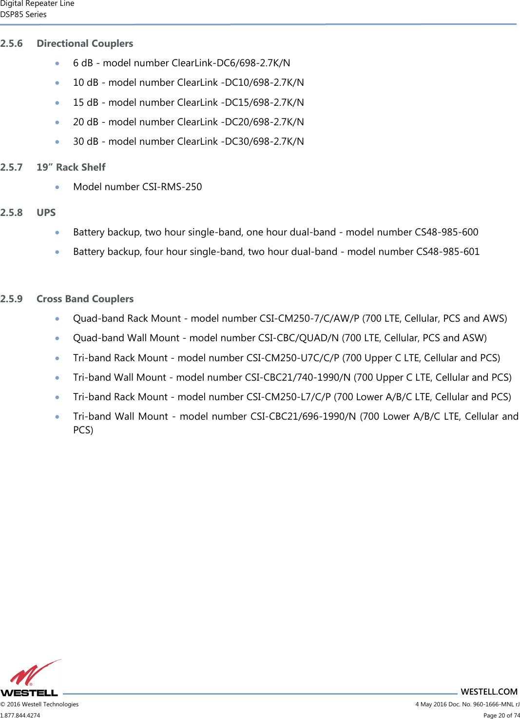 Digital Repeater Line DSP85 Series                       WESTELL.COM © 2016 Westell Technologies                           4 May 2016 Doc. No. 960-1666-MNL rJ 1.877.844.4274                             Page 20 of 74  2.5.6 Directional Couplers  6 dB - model number ClearLink-DC6/698-2.7K/N  10 dB - model number ClearLink -DC10/698-2.7K/N  15 dB - model number ClearLink -DC15/698-2.7K/N  20 dB - model number ClearLink -DC20/698-2.7K/N  30 dB - model number ClearLink -DC30/698-2.7K/N 2.5.7 19” Rack Shelf  Model number CSI-RMS-250 2.5.8 UPS  Battery backup, two hour single-band, one hour dual-band - model number CS48-985-600  Battery backup, four hour single-band, two hour dual-band - model number CS48-985-601  2.5.9 Cross Band Couplers  Quad-band Rack Mount - model number CSI-CM250-7/C/AW/P (700 LTE, Cellular, PCS and AWS)  Quad-band Wall Mount - model number CSI-CBC/QUAD/N (700 LTE, Cellular, PCS and ASW)  Tri-band Rack Mount - model number CSI-CM250-U7C/C/P (700 Upper C LTE, Cellular and PCS)  Tri-band Wall Mount - model number CSI-CBC21/740-1990/N (700 Upper C LTE, Cellular and PCS)  Tri-band Rack Mount - model number CSI-CM250-L7/C/P (700 Lower A/B/C LTE, Cellular and PCS)  Tri-band Wall Mount - model number CSI-CBC21/696-1990/N (700 Lower A/B/C LTE, Cellular and PCS)    