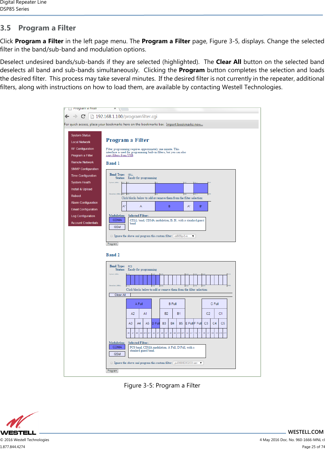 Digital Repeater Line DSP85 Series                       WESTELL.COM © 2016 Westell Technologies                           4 May 2016 Doc. No. 960-1666-MNL rJ 1.877.844.4274                             Page 25 of 74  3.5 Program a Filter Click Program a Filter in the left page menu. The Program a Filter page, Figure 3-5, displays. Change the selected filter in the band/sub-band and modulation options.   Deselect undesired bands/sub-bands if they are selected (highlighted).  The Clear All button on the selected band deselects all band and sub-bands simultaneously.  Clicking the Program button completes the selection and loads the desired filter.  This process may take several minutes.  If the desired filter is not currently in the repeater, additional filters, along with instructions on how to load them, are available by contacting Westell Technologies.   Figure 3-5: Program a Filter   
