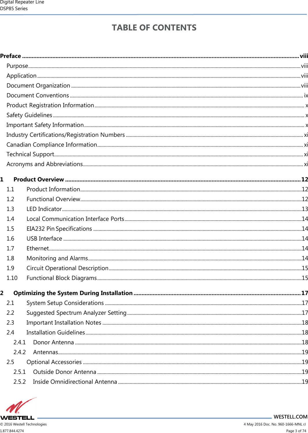 Digital Repeater Line DSP85 Series                       WESTELL.COM © 2016 Westell Technologies                        4 May 2016 Doc. No. 960-1666-MNL rJ 1.877.844.4274                            Page 3 of 74 TABLE OF CONTENTS    Preface .............................................................................................................................................................................. viii Purpose................................................................................................................................................................................................................. viii Application .......................................................................................................................................................................................................... viii Document Organization ................................................................................................................................................................................ viii Document Conventions ................................................................................................................................................................................... ix Product Registration Information ................................................................................................................................................................. x Safety Guidelines ................................................................................................................................................................................................. x Important Safety Information ......................................................................................................................................................................... x Industry Certifications/Registration Numbers ........................................................................................................................................ xi Canadian Compliance Information.............................................................................................................................................................. xi Technical Support............................................................................................................................................................................................... xi Acronyms and Abbreviations ......................................................................................................................................................................... xi 1 Product Overview .................................................................................................................................................... 12 1.1 Product Information ..........................................................................................................................................................................12 1.2 Functional Overview..........................................................................................................................................................................12 1.3 LED Indicator ........................................................................................................................................................................................13 1.4 Local Communication Interface Ports ........................................................................................................................................14 1.5 EIA232 Pin Specifications ................................................................................................................................................................14 1.6 USB Interface .......................................................................................................................................................................................14 1.7 Ethernet ..................................................................................................................................................................................................14 1.8 Monitoring and Alarms ....................................................................................................................................................................14 1.9 Circuit Operational Description ....................................................................................................................................................15 1.10 Functional Block Diagrams .............................................................................................................................................................15 2 Optimizing the System During Installation ......................................................................................................... 17 2.1 System Setup Considerations .......................................................................................................................................................17 2.2 Suggested Spectrum Analyzer Setting ......................................................................................................................................17 2.3 Important Installation Notes .........................................................................................................................................................18 2.4 Installation Guidelines ......................................................................................................................................................................18 2.4.1 Donor Antenna ..............................................................................................................................................................................18 2.4.2 Antennas ...........................................................................................................................................................................................19 2.5 Optional Accessories ........................................................................................................................................................................19 2.5.1 Outside Donor Antenna .............................................................................................................................................................19 2.5.2 Inside Omnidirectional Antenna .............................................................................................................................................19 