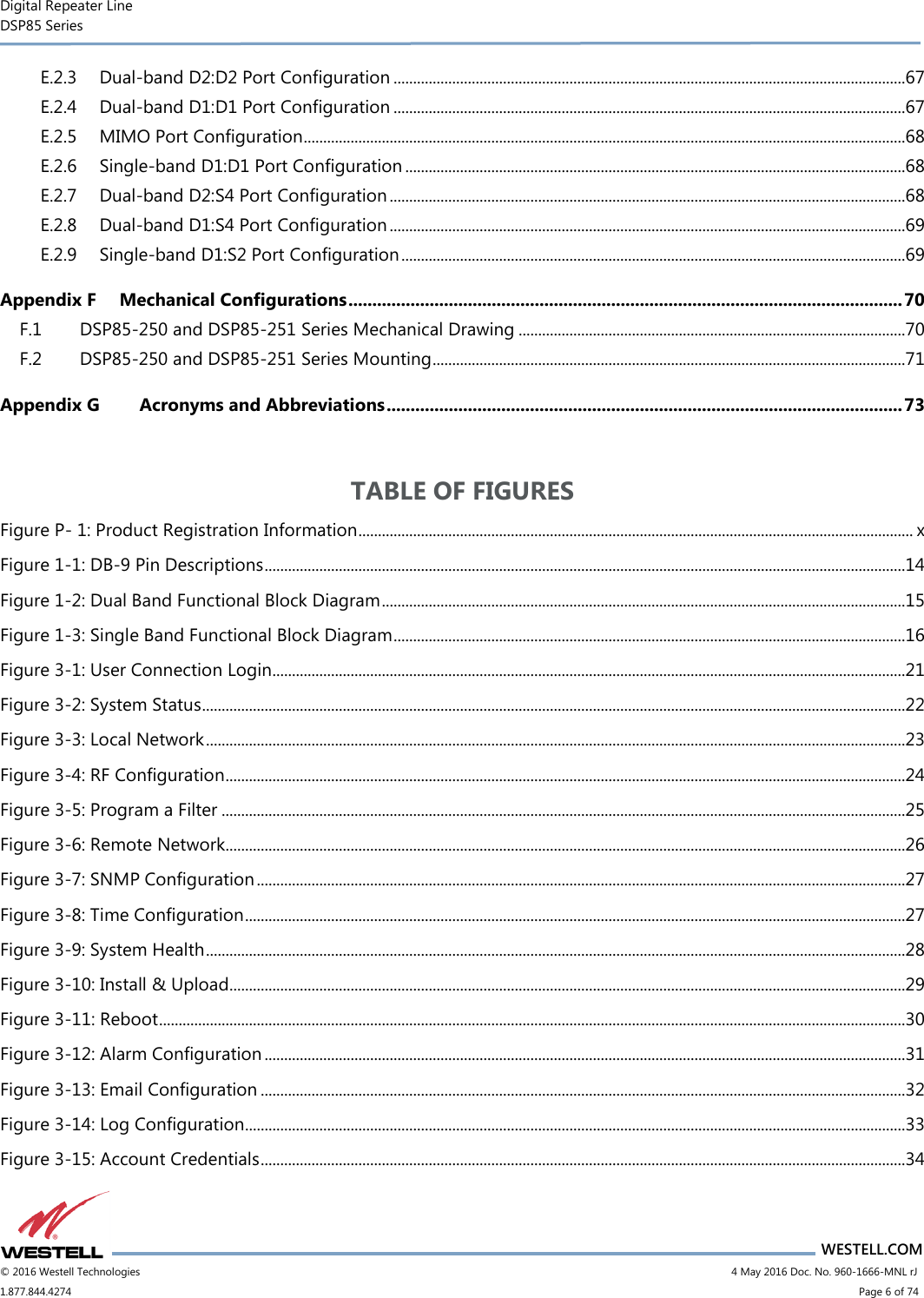 Digital Repeater Line DSP85 Series                       WESTELL.COM © 2016 Westell Technologies                        4 May 2016 Doc. No. 960-1666-MNL rJ 1.877.844.4274                            Page 6 of 74 E.2.3 Dual-band D2:D2 Port Configuration ...................................................................................................................................67 E.2.4 Dual-band D1:D1 Port Configuration ...................................................................................................................................67 E.2.5 MIMO Port Configuration ..........................................................................................................................................................68 E.2.6 Single-band D1:D1 Port Configuration ................................................................................................................................68 E.2.7 Dual-band D2:S4 Port Configuration ....................................................................................................................................68 E.2.8 Dual-band D1:S4 Port Configuration ....................................................................................................................................69 E.2.9 Single-band D1:S2 Port Configuration .................................................................................................................................69 Appendix F Mechanical Configurations .................................................................................................................... 70 F.1 DSP85-250 and DSP85-251 Series Mechanical Drawing ...................................................................................................70 F.2 DSP85-250 and DSP85-251 Series Mounting .........................................................................................................................71 Appendix G Acronyms and Abbreviations ............................................................................................................ 73  TABLE OF FIGURES Figure P- 1: Product Registration Information .............................................................................................................................................. x Figure 1-1: DB-9 Pin Descriptions ....................................................................................................................................................................14 Figure 1-2: Dual Band Functional Block Diagram ......................................................................................................................................15 Figure 1-3: Single Band Functional Block Diagram ...................................................................................................................................16 Figure 3-1: User Connection Login ..................................................................................................................................................................21 Figure 3-2: System Status ....................................................................................................................................................................................22 Figure 3-3: Local Network ...................................................................................................................................................................................23 Figure 3-4: RF Configuration ..............................................................................................................................................................................24 Figure 3-5: Program a Filter ...............................................................................................................................................................................25 Figure 3-6: Remote Network..............................................................................................................................................................................26 Figure 3-7: SNMP Configuration ......................................................................................................................................................................27 Figure 3-8: Time Configuration .........................................................................................................................................................................27 Figure 3-9: System Health ...................................................................................................................................................................................28 Figure 3-10: Install &amp; Upload.............................................................................................................................................................................29 Figure 3-11: Reboot ...............................................................................................................................................................................................30 Figure 3-12: Alarm Configuration ....................................................................................................................................................................31 Figure 3-13: Email Configuration .....................................................................................................................................................................32 Figure 3-14: Log Configuration .........................................................................................................................................................................33 Figure 3-15: Account Credentials .....................................................................................................................................................................34 