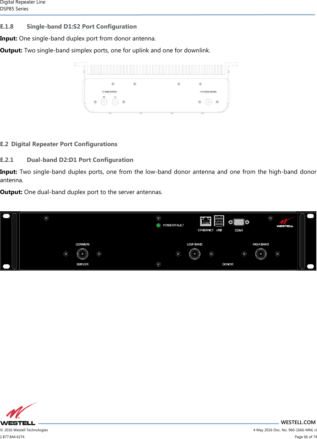 Digital Repeater Line DSP85 Series                       WESTELL.COM © 2016 Westell Technologies                           4 May 2016 Doc. No. 960-1666-MNL rJ 1.877.844.4274                             Page 66 of 74  E.1.8 Single-band D1:S2 Port Configuration Input: One single-band duplex port from donor antenna. Output: Two single-band simplex ports, one for uplink and one for downlink.   E.2 Digital Repeater Port Configurations E.2.1 Dual-band D2:D1 Port Configuration Input: Two single-band duplex ports, one from the low-band donor antenna and one from the high-band donor antenna. Output: One dual-band duplex port to the server antennas.      