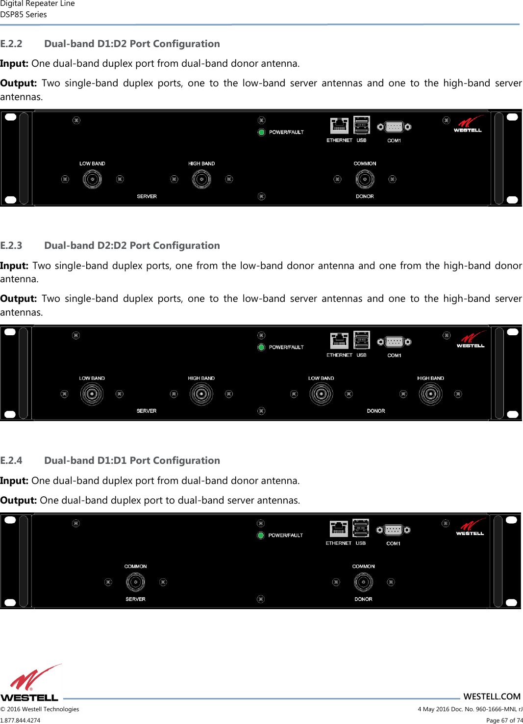 Digital Repeater Line DSP85 Series                       WESTELL.COM © 2016 Westell Technologies                           4 May 2016 Doc. No. 960-1666-MNL rJ 1.877.844.4274                             Page 67 of 74  E.2.2 Dual-band D1:D2 Port Configuration Input: One dual-band duplex port from dual-band donor antenna. Output:  Two  single-band  duplex  ports,  one  to  the  low-band  server  antennas  and  one  to  the  high-band  server antennas.   E.2.3 Dual-band D2:D2 Port Configuration Input: Two single-band duplex ports, one from the low-band donor antenna and one from the high-band donor antenna. Output:  Two  single-band  duplex  ports,  one  to  the  low-band  server  antennas  and  one  to  the  high-band  server antennas.   E.2.4 Dual-band D1:D1 Port Configuration Input: One dual-band duplex port from dual-band donor antenna. Output: One dual-band duplex port to dual-band server antennas.   