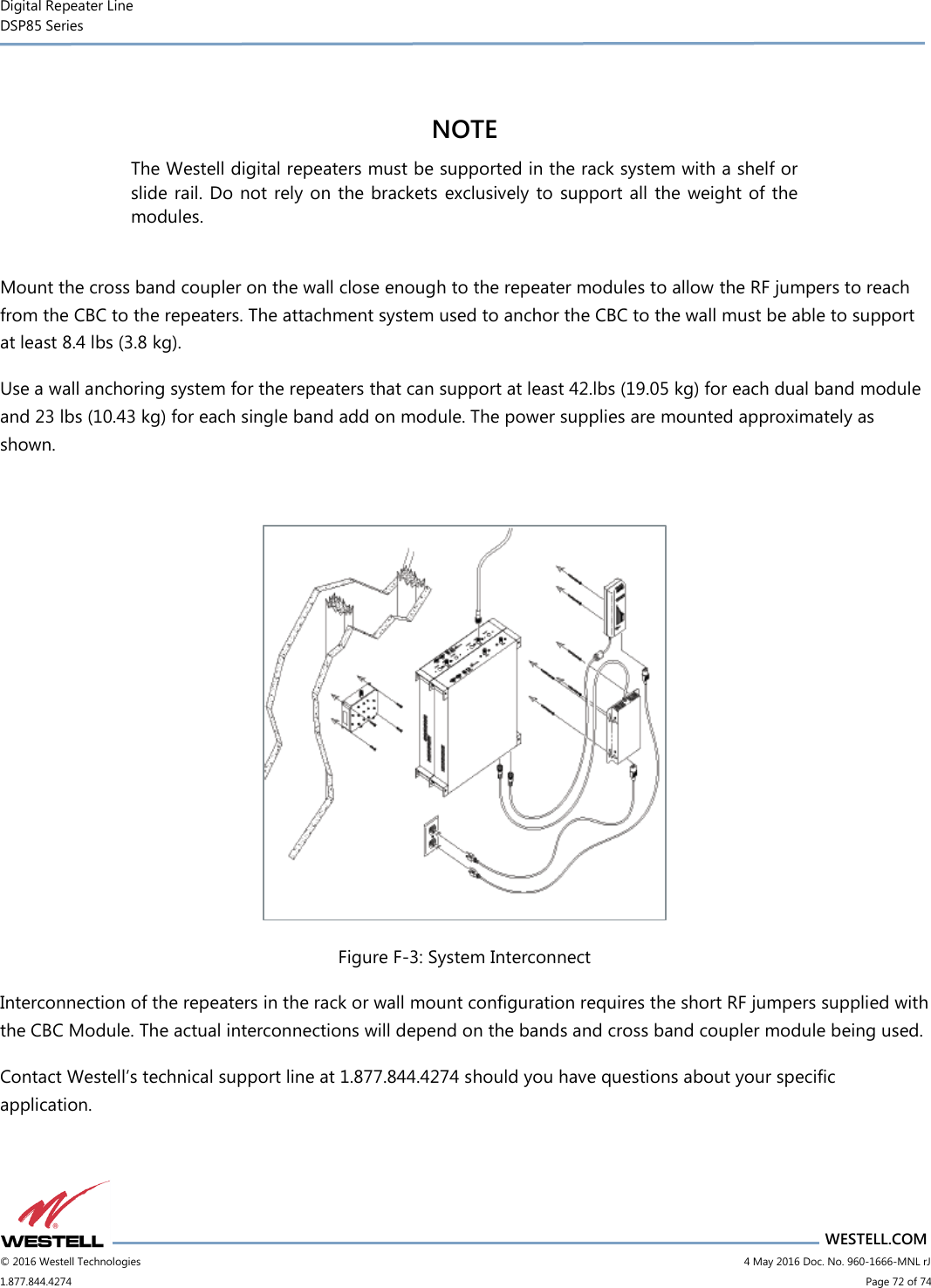 Digital Repeater Line DSP85 Series                       WESTELL.COM © 2016 Westell Technologies                           4 May 2016 Doc. No. 960-1666-MNL rJ 1.877.844.4274                             Page 72 of 74   NOTE  The Westell digital repeaters must be supported in the rack system with a shelf or slide rail. Do not rely on the brackets exclusively to  support all the weight of the modules.  Mount the cross band coupler on the wall close enough to the repeater modules to allow the RF jumpers to reach from the CBC to the repeaters. The attachment system used to anchor the CBC to the wall must be able to support at least 8.4 lbs (3.8 kg). Use a wall anchoring system for the repeaters that can support at least 42.lbs (19.05 kg) for each dual band module and 23 lbs (10.43 kg) for each single band add on module. The power supplies are mounted approximately as shown.   Figure F-3: System Interconnect Interconnection of the repeaters in the rack or wall mount configuration requires the short RF jumpers supplied with the CBC Module. The actual interconnections will depend on the bands and cross band coupler module being used. Contact Westell’s technical support line at 1.877.844.4274 should you have questions about your specific application.   