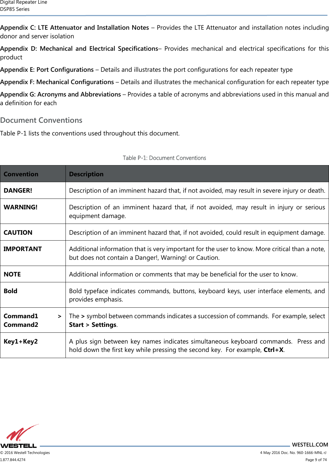 Digital Repeater Line DSP85 Series                       WESTELL.COM © 2016 Westell Technologies                        4 May 2016 Doc. No. 960-1666-MNL rJ 1.877.844.4274                            Page 9 of 74 Appendix C: LTE Attenuator and Installation Notes – Provides the LTE Attenuator and installation notes including donor and server isolation Appendix  D:  Mechanical  and  Electrical  Specifications–  Provides  mechanical  and  electrical  specifications  for  this product Appendix E: Port Configurations – Details and illustrates the port configurations for each repeater type Appendix F: Mechanical Configurations – Details and illustrates the mechanical configuration for each repeater type Appendix G: Acronyms and Abbreviations – Provides a table of acronyms and abbreviations used in this manual and a definition for each Document Conventions Table P-1 lists the conventions used throughout this document.  Table P-1: Document Conventions Convention Description DANGER! Description of an imminent hazard that, if not avoided, may result in severe injury or death. WARNING! Description  of  an  imminent  hazard  that,  if  not  avoided,  may  result  in  injury  or  serious equipment damage. CAUTION Description of an imminent hazard that, if not avoided, could result in equipment damage. IMPORTANT Additional information that is very important for the user to know. More critical than a note, but does not contain a Danger!, Warning! or Caution. NOTE Additional information or comments that may be beneficial for the user to know. Bold Bold typeface indicates commands, buttons, keyboard keys, user interface elements, and provides emphasis. Command1  &gt; Command2 The &gt; symbol between commands indicates a succession of commands.  For example, select Start &gt; Settings. Key1+Key2 A plus sign between key names indicates simultaneous keyboard commands.  Press and hold down the first key while pressing the second key.  For example, Ctrl+X.       