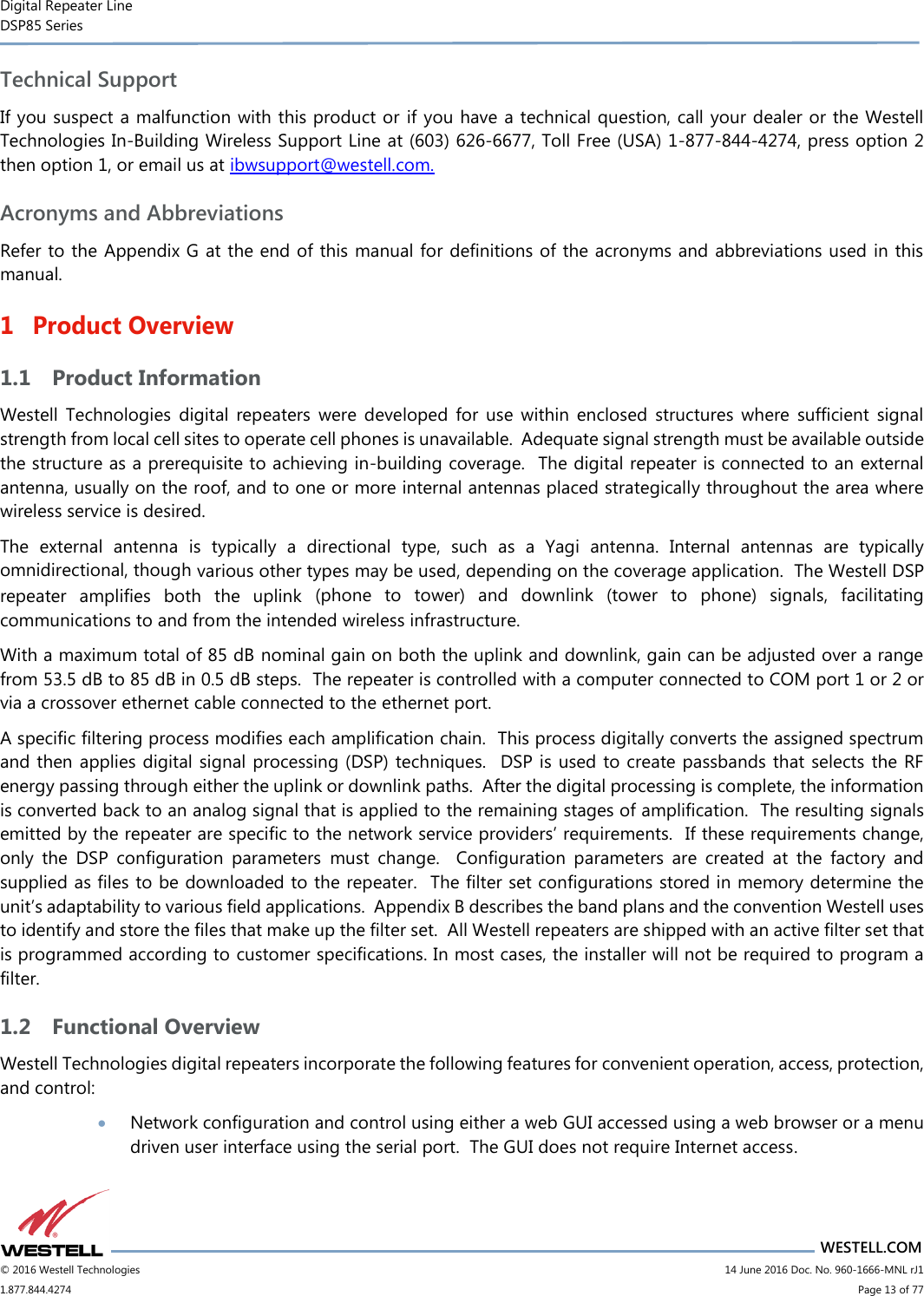 Digital Repeater Line DSP85 Series                       WESTELL.COM © 2016 Westell Technologies                      14 June 2016 Doc. No. 960-1666-MNL rJ1 1.877.844.4274                            Page 13 of 77 Technical Support If you suspect a malfunction with this product or  if you have a technical question, call your dealer or the Westell Technologies In-Building Wireless Support Line at (603) 626-6677, Toll Free (USA) 1-877-844-4274, press option 2 then option 1, or email us at ibwsupport@westell.com. Acronyms and Abbreviations Refer to the Appendix G at the end of this manual for definitions of the acronyms and abbreviations used in this manual. 1 Product Overview 1.1 Product Information Westell  Technologies  digital  repeaters  were  developed  for  use  within  enclosed  structures  where  sufficient  signal strength from local cell sites to operate cell phones is unavailable.  Adequate signal strength must be available outside the structure as a prerequisite to achieving in-building coverage.  The digital repeater is connected to an external antenna, usually on the roof, and to one or more internal antennas placed strategically throughout the area where wireless service is desired. The  external  antenna  is  typically  a  directional  type,  such  as  a  Yagi  antenna.  Internal  antennas  are  typically omnidirectional, though various other types may be used, depending on the coverage application.  The Westell DSP repeater  amplifies  both  the  uplink  (phone  to  tower)  and  downlink  (tower  to  phone)  signals,  facilitating communications to and from the intended wireless infrastructure. With a maximum total of 85 dB nominal gain on both the uplink and downlink, gain can be adjusted over a range from 53.5 dB to 85 dB in 0.5 dB steps.  The repeater is controlled with a computer connected to COM port 1 or 2 or via a crossover ethernet cable connected to the ethernet port. A specific filtering process modifies each amplification chain.  This process digitally converts the assigned spectrum and then applies digital signal processing (DSP) techniques.   DSP is used to create passbands that selects the RF energy passing through either the uplink or downlink paths.  After the digital processing is complete, the information is converted back to an analog signal that is applied to the remaining stages of amplification.  The resulting signals emitted by the repeater are specific to the network service providers’ requirements.  If these requirements change, only  the  DSP  configuration  parameters  must  change.    Configuration  parameters  are  created  at  the  factory  and supplied as files to be downloaded to the repeater.  The filter set configurations stored in memory determine the unit’s adaptability to various field applications.  Appendix B describes the band plans and the convention Westell uses to identify and store the files that make up the filter set.  All Westell repeaters are shipped with an active filter set that is programmed according to customer specifications. In most cases, the installer will not be required to program a filter. 1.2 Functional Overview Westell Technologies digital repeaters incorporate the following features for convenient operation, access, protection, and control:  Network configuration and control using either a web GUI accessed using a web browser or a menu driven user interface using the serial port.  The GUI does not require Internet access. 