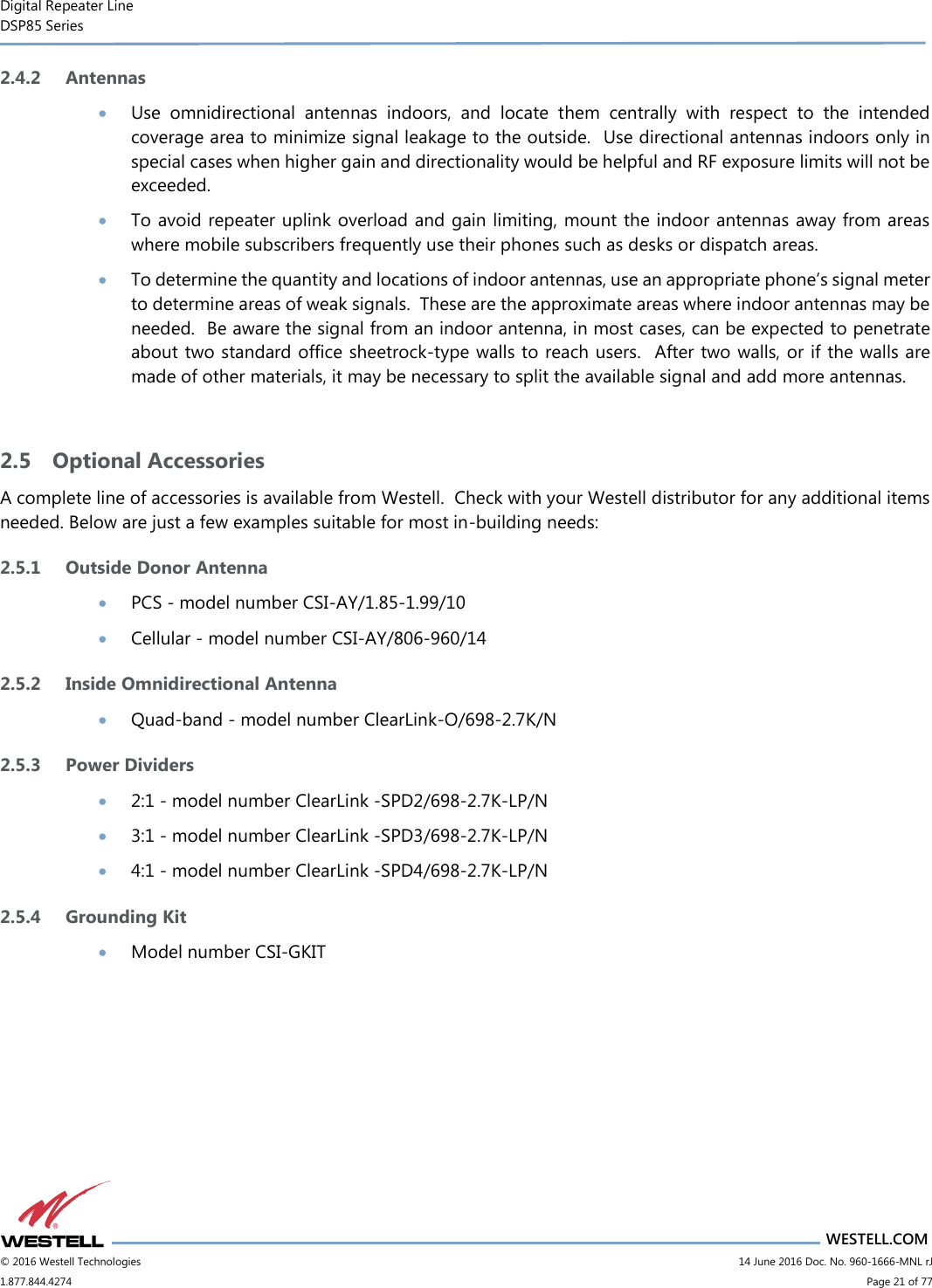 Digital Repeater Line DSP85 Series                       WESTELL.COM © 2016 Westell Technologies                         14 June 2016 Doc. No. 960-1666-MNL rJ 1.877.844.4274                             Page 21 of 77  2.4.2 Antennas  Use  omnidirectional  antennas  indoors,  and  locate  them  centrally  with  respect  to  the  intended coverage area to minimize signal leakage to the outside.  Use directional antennas indoors only in special cases when higher gain and directionality would be helpful and RF exposure limits will not be exceeded.  To avoid repeater uplink overload and gain limiting, mount the indoor antennas away from areas where mobile subscribers frequently use their phones such as desks or dispatch areas.  To determine the quantity and locations of indoor antennas, use an appropriate phone’s signal meter to determine areas of weak signals.  These are the approximate areas where indoor antennas may be needed.  Be aware the signal from an indoor antenna, in most cases, can be expected to penetrate about two standard office sheetrock-type walls to reach users.  After two walls, or if the walls are made of other materials, it may be necessary to split the available signal and add more antennas.  2.5 Optional Accessories A complete line of accessories is available from Westell.  Check with your Westell distributor for any additional items needed. Below are just a few examples suitable for most in-building needs: 2.5.1 Outside Donor Antenna  PCS - model number CSI-AY/1.85-1.99/10  Cellular - model number CSI-AY/806-960/14 2.5.2 Inside Omnidirectional Antenna  Quad-band - model number ClearLink-O/698-2.7K/N 2.5.3 Power Dividers  2:1 - model number ClearLink -SPD2/698-2.7K-LP/N  3:1 - model number ClearLink -SPD3/698-2.7K-LP/N  4:1 - model number ClearLink -SPD4/698-2.7K-LP/N 2.5.4 Grounding Kit   Model number CSI-GKIT    