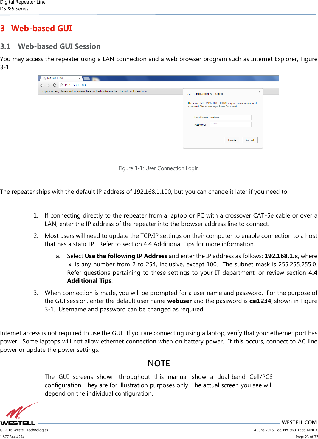 Digital Repeater Line DSP85 Series                       WESTELL.COM © 2016 Westell Technologies                         14 June 2016 Doc. No. 960-1666-MNL rJ 1.877.844.4274                             Page 23 of 77  3 Web-based GUI 3.1 Web-based GUI Session You may access the repeater using a LAN connection and a web browser program such as Internet Explorer, Figure 3-1.    Figure 3-1: User Connection Login  The repeater ships with the default IP address of 192.168.1.100, but you can change it later if you need to.  1. If connecting directly to the repeater from a laptop or PC with a crossover CAT-5e cable or over a LAN, enter the IP address of the repeater into the browser address line to connect.  2. Most users will need to update the TCP/IP settings on their computer to enable connection to a host that has a static IP.  Refer to section 4.4 Additional Tips for more information. a. Select Use the following IP Address and enter the IP address as follows: 192.168.1.x, where ‘x’ is any number from 2 to 254, inclusive, except 100.  The subnet mask is 255.255.255.0.  Refer questions pertaining to  these settings to  your IT department, or review section  4.4 Additional Tips.   3. When connection is made, you will be prompted for a user name and password.  For the purpose of the GUI session, enter the default user name webuser and the password is csi1234, shown in Figure 3-1.  Username and password can be changed as required.    Internet access is not required to use the GUI.  If you are connecting using a laptop, verify that your ethernet port has power.  Some laptops will not allow ethernet connection when on battery power.  If this occurs, connect to AC line power or update the power settings.   NOTE The  GUI  screens  shown  throughout  this  manual  show  a  dual-band  Cell/PCS configuration. They are for illustration purposes only. The actual screen you see will depend on the individual configuration.   