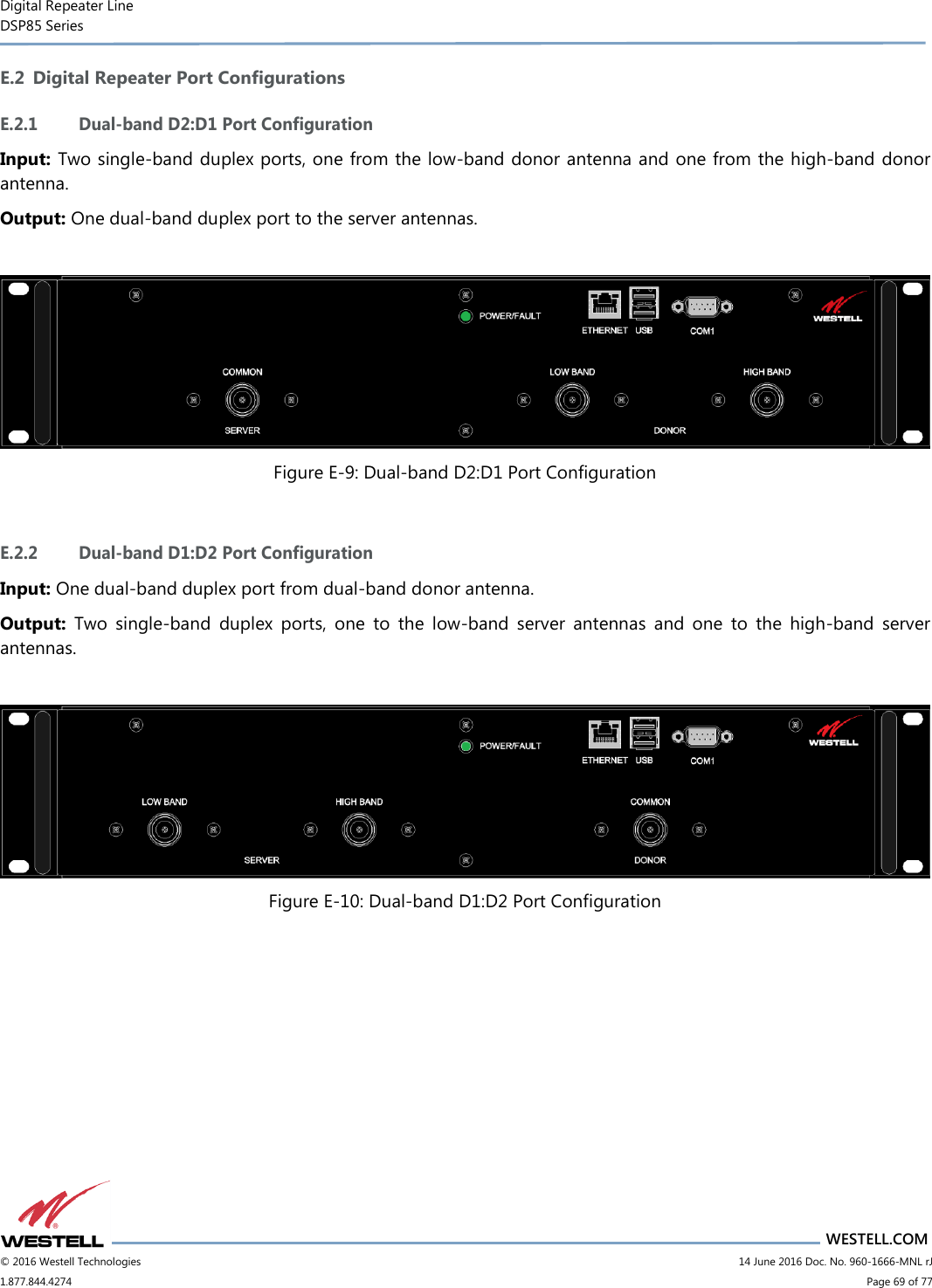 Digital Repeater Line DSP85 Series                       WESTELL.COM © 2016 Westell Technologies                         14 June 2016 Doc. No. 960-1666-MNL rJ 1.877.844.4274                             Page 69 of 77  E.2 Digital Repeater Port Configurations E.2.1 Dual-band D2:D1 Port Configuration Input: Two single-band duplex ports, one from the low-band donor antenna and one from the high-band donor antenna. Output: One dual-band duplex port to the server antennas.   Figure E-9: Dual-band D2:D1 Port Configuration  E.2.2 Dual-band D1:D2 Port Configuration Input: One dual-band duplex port from dual-band donor antenna. Output:  Two  single-band  duplex  ports,  one  to  the  low-band  server  antennas  and  one  to  the  high-band  server antennas.   Figure E-10: Dual-band D1:D2 Port Configuration     