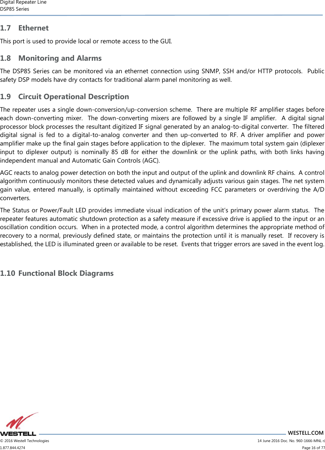 Digital Repeater Line DSP85 Series                       WESTELL.COM © 2016 Westell Technologies                         14 June 2016 Doc. No. 960-1666-MNL rJ 1.877.844.4274                             Page 16 of 77  1.7 Ethernet This port is used to provide local or remote access to the GUI. 1.8 Monitoring and Alarms The DSP85 Series can be monitored via an ethernet connection using SNMP, SSH and/or HTTP protocols.  Public safety DSP models have dry contacts for traditional alarm panel monitoring as well. 1.9 Circuit Operational Description The repeater uses a single down-conversion/up-conversion scheme.  There are multiple RF amplifier stages before each down-converting  mixer.  The down-converting  mixers  are  followed by  a  single  IF  amplifier.    A  digital  signal processor block processes the resultant digitized IF signal generated by an analog-to-digital converter.  The filtered digital  signal  is  fed  to  a  digital-to-analog  converter  and  then  up-converted  to  RF.  A  driver  amplifier  and  power amplifier make up the final gain stages before application to the diplexer.  The maximum total system gain (diplexer input  to  diplexer  output)  is  nominally  85  dB  for  either  the  downlink  or  the  uplink  paths,  with  both  links  having independent manual and Automatic Gain Controls (AGC). AGC reacts to analog power detection on both the input and output of the uplink and downlink RF chains.  A control algorithm continuously monitors these detected values and dynamically adjusts various gain stages. The net system gain  value,  entered  manually,  is  optimally  maintained  without  exceeding  FCC  parameters  or  overdriving  the  A/D converters. The Status or Power/Fault LED provides immediate visual indication of the unit’s primary power alarm status.  The repeater features automatic shutdown protection as a safety measure if excessive drive is applied to the input or an oscillation condition occurs.  When in a protected mode, a control algorithm determines the appropriate method of recovery to a normal, previously defined state, or maintains the protection until it is manually reset.  If recovery is established, the LED is illuminated green or available to be reset.  Events that trigger errors are saved in the event log.  1.10 Functional Block Diagrams  