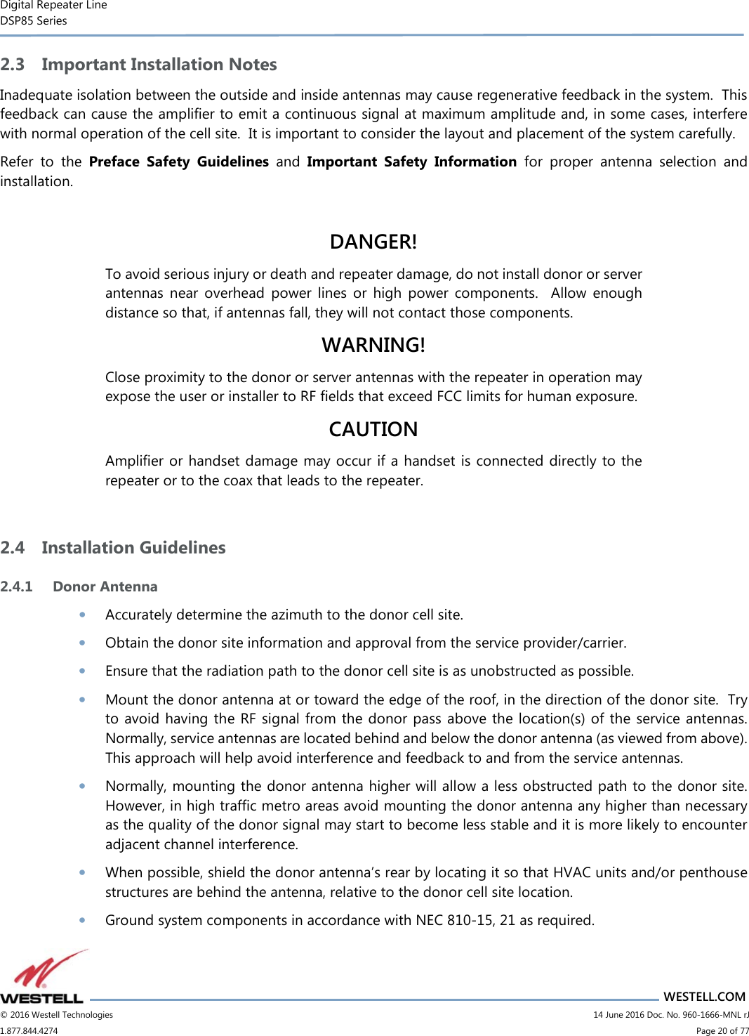 Digital Repeater Line DSP85 Series                       WESTELL.COM © 2016 Westell Technologies                         14 June 2016 Doc. No. 960-1666-MNL rJ 1.877.844.4274                             Page 20 of 77  2.3 Important Installation Notes Inadequate isolation between the outside and inside antennas may cause regenerative feedback in the system.  This feedback can cause the amplifier to emit a continuous signal at maximum amplitude and, in some cases, interfere with normal operation of the cell site.  It is important to consider the layout and placement of the system carefully. Refer  to  the  Preface  Safety  Guidelines  and  Important  Safety  Information  for  proper  antenna  selection  and installation.    DANGER! To avoid serious injury or death and repeater damage, do not install donor or server antennas  near  overhead  power  lines  or  high  power  components.    Allow  enough distance so that, if antennas fall, they will not contact those components. WARNING! Close proximity to the donor or server antennas with the repeater in operation may expose the user or installer to RF fields that exceed FCC limits for human exposure. CAUTION Amplifier or handset damage may occur if a  handset is connected directly to  the repeater or to the coax that leads to the repeater.  2.4 Installation Guidelines 2.4.1 Donor Antenna • Accurately determine the azimuth to the donor cell site.  • Obtain the donor site information and approval from the service provider/carrier. • Ensure that the radiation path to the donor cell site is as unobstructed as possible. • Mount the donor antenna at or toward the edge of the roof, in the direction of the donor site.  Try to avoid having  the  RF  signal from the donor  pass above  the  location(s) of the  service  antennas.  Normally, service antennas are located behind and below the donor antenna (as viewed from above).  This approach will help avoid interference and feedback to and from the service antennas. • Normally, mounting the donor antenna higher will allow a less obstructed path to the donor site.  However, in high traffic metro areas avoid mounting the donor antenna any higher than necessary as the quality of the donor signal may start to become less stable and it is more likely to encounter adjacent channel interference. • When possible, shield the donor antenna’s rear by locating it so that HVAC units and/or penthouse structures are behind the antenna, relative to the donor cell site location. • Ground system components in accordance with NEC 810-15, 21 as required. 