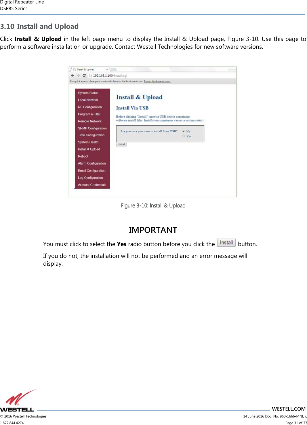 Digital Repeater Line DSP85 Series                       WESTELL.COM © 2016 Westell Technologies                         14 June 2016 Doc. No. 960-1666-MNL rJ 1.877.844.4274                             Page 31 of 77  3.10 Install and Upload Click Install &amp; Upload in  the left page menu to display the Install &amp; Upload page, Figure 3-10. Use this page to perform a software installation or upgrade. Contact Westell Technologies for new software versions.   Figure Figure Figure Figure 3333----10101010: Install &amp; Upload: Install &amp; Upload: Install &amp; Upload: Install &amp; Upload     IMPORTANT You must click to select the Yes radio button before you click the   button.  If you do not, the installation will not be performed and an error message will display.    