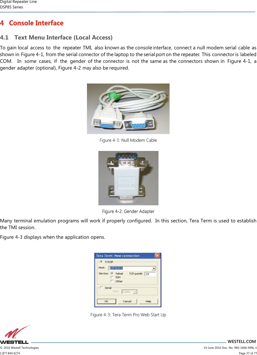 Digital Repeater Line DSP85 Series                       WESTELL.COM © 2016 Westell Technologies                         14 June 2016 Doc. No. 960-1666-MNL rJ 1.877.844.4274                             Page 37 of 77  4 Console Interface 4.1 Text Menu Interface (Local Access) To gain local  access to  the  repeater TMI,  also known as the console interface, connect a null modem serial cable as shown in Figure 4-1, from the serial connector of the laptop to the serial port on the repeater.  This connector is labeled COM.    In  some  cases,  if  the  gender  of the connector is  not the same as the connectors shown in  Figure 4-1,  a gender adapter (optional), Figure 4-2  may also be required.   Figure Figure Figure Figure 4444----1111: Null Modem Cable: Null Modem Cable: Null Modem Cable: Null Modem Cable      Figure Figure Figure Figure 4444----2222: Gender Adapter: Gender Adapter: Gender Adapter: Gender Adapter    Many terminal emulation programs will work if properly configured.  In this section, Tera Term is used to establish the TMI session.   Figure 4-3 displays when the application opens.   Figure Figure Figure Figure 4444----3333: Ter: Ter: Ter: Teraaaa    Term Pro Web Start UpTerm Pro Web Start UpTerm Pro Web Start UpTerm Pro Web Start Up         