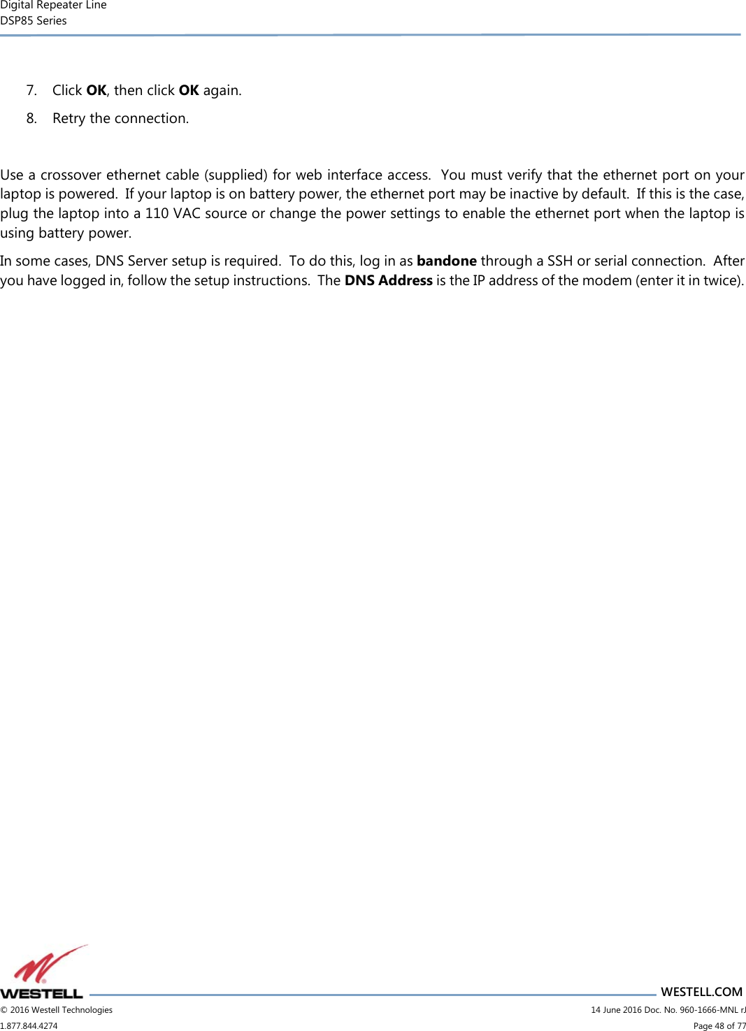 Digital Repeater Line DSP85 Series                       WESTELL.COM © 2016 Westell Technologies                         14 June 2016 Doc. No. 960-1666-MNL rJ 1.877.844.4274                             Page 48 of 77   7. Click OK, then click OK again. 8. Retry the connection.  Use a crossover ethernet cable (supplied) for web interface access.  You must verify that the ethernet port on your laptop is powered.  If your laptop is on battery power, the ethernet port may be inactive by default.  If this is the case, plug the laptop into a 110 VAC source or change the power settings to enable the ethernet port when the laptop is using battery power. In some cases, DNS Server setup is required.  To do this, log in as bandone through a SSH or serial connection.  After you have logged in, follow the setup instructions.  The DNS Address is the IP address of the modem (enter it in twice).    