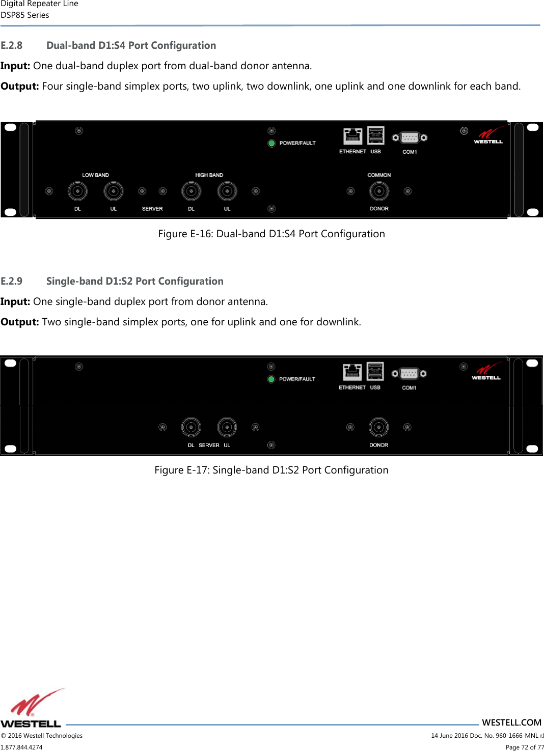 Digital Repeater Line DSP85 Series                       WESTELL.COM © 2016 Westell Technologies                         14 June 2016 Doc. No. 960-1666-MNL rJ 1.877.844.4274                             Page 72 of 77  E.2.8 Dual-band D1:S4 Port Configuration Input: One dual-band duplex port from dual-band donor antenna. Output: Four single-band simplex ports, two uplink, two downlink, one uplink and one downlink for each band.   Figure E-16: Dual-band D1:S4 Port Configuration  E.2.9 Single-band D1:S2 Port Configuration Input: One single-band duplex port from donor antenna. Output: Two single-band simplex ports, one for uplink and one for downlink.   Figure E-17: Single-band D1:S2 Port Configuration     