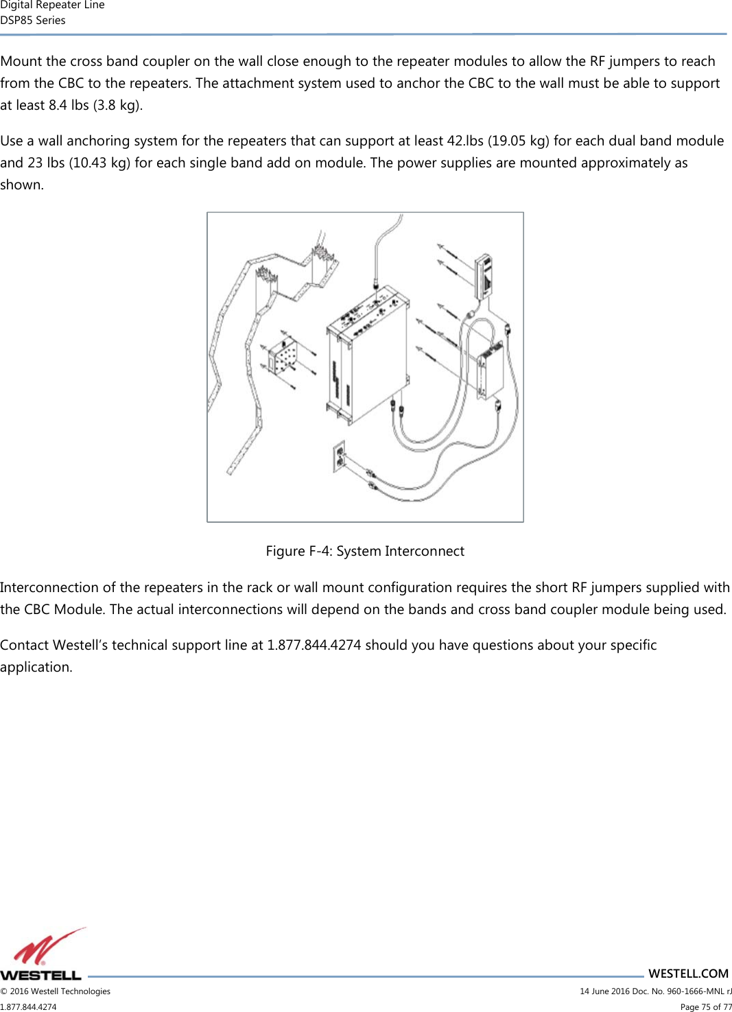 Digital Repeater Line DSP85 Series                       WESTELL.COM © 2016 Westell Technologies                         14 June 2016 Doc. No. 960-1666-MNL rJ 1.877.844.4274                             Page 75 of 77  Mount the cross band coupler on the wall close enough to the repeater modules to allow the RF jumpers to reach from the CBC to the repeaters. The attachment system used to anchor the CBC to the wall must be able to support at least 8.4 lbs (3.8 kg). Use a wall anchoring system for the repeaters that can support at least 42.lbs (19.05 kg) for each dual band module and 23 lbs (10.43 kg) for each single band add on module. The power supplies are mounted approximately as shown.  Figure F-4: System Interconnect Interconnection of the repeaters in the rack or wall mount configuration requires the short RF jumpers supplied with the CBC Module. The actual interconnections will depend on the bands and cross band coupler module being used. Contact Westell’s technical support line at 1.877.844.4274 should you have questions about your specific application.   