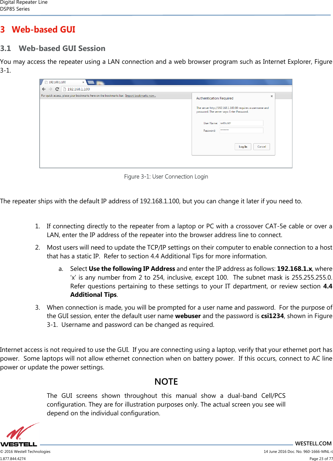 Digital Repeater Line DSP85 Series                                 WESTELL.COM © 2016 Westell Technologies                         14 June 2016 Doc. No. 960-1666-MNL rJ 1.877.844.4274                             Page 23 of 77  3 Web-based GUI 3.1 Web-based GUI Session You may access the repeater using a LAN connection and a web browser program such as Internet Explorer, Figure 3-1.    Figure 3-1: User Connection Login  The repeater ships with the default IP address of 192.168.1.100, but you can change it later if you need to.  1. If connecting directly to the repeater from a laptop or PC with a crossover CAT-5e cable or over a LAN, enter the IP address of the repeater into the browser address line to connect.  2. Most users will need to update the TCP/IP settings on their computer to enable connection to a host that has a static IP.  Refer to section 4.4 Additional Tips for more information. a. Select Use the following IP Address and enter the IP address as follows: 192.168.1.x, where ‘x’ is any number from 2 to 254, inclusive, except 100.  The subnet mask is 255.255.255.0.  Refer questions pertaining to these settings to  your IT department, or review section 4.4 Additional Tips.   3. When connection is made, you will be prompted for a user name and password.  For the purpose of the GUI session, enter the default user name webuser and the password is csi1234, shown in Figure 3-1.  Username and password can be changed as required.    Internet access is not required to use the GUI.  If you are connecting using a laptop, verify that your ethernet port has power.  Some laptops will not allow ethernet connection when on battery power.  If this occurs, connect to AC line power or update the power settings.   NOTE The  GUI  screens  shown  throughout  this  manual  show  a  dual-band  Cell/PCS configuration. They are for illustration purposes only. The actual screen you see will depend on the individual configuration.   