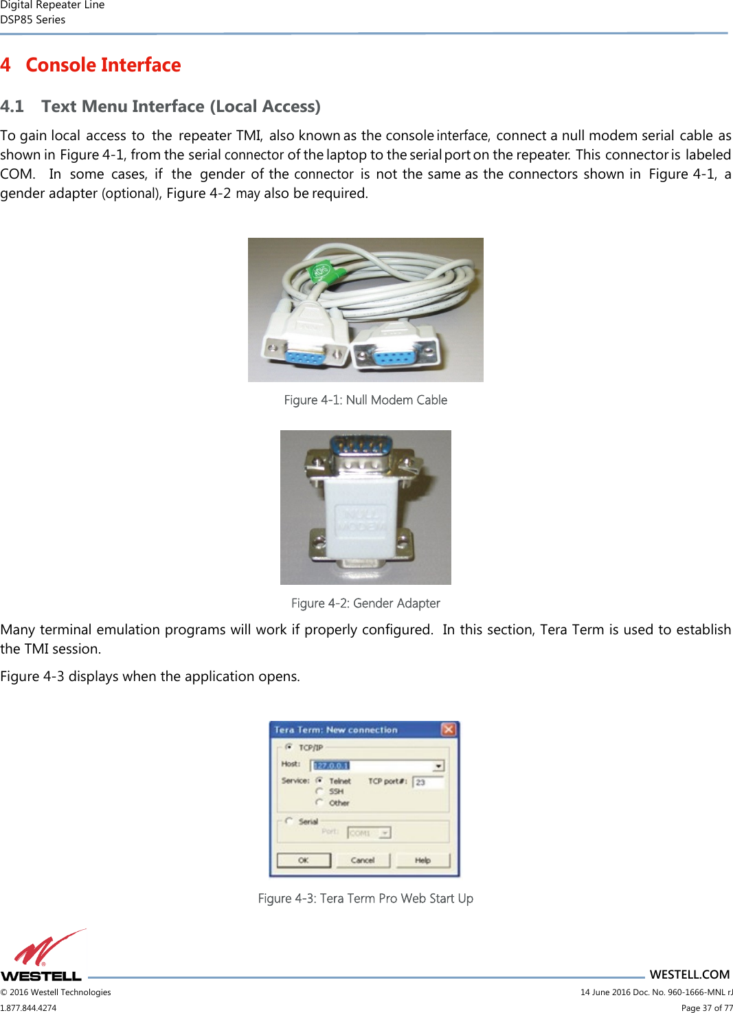 Digital Repeater Line DSP85 Series                                 WESTELL.COM © 2016 Westell Technologies                         14 June 2016 Doc. No. 960-1666-MNL rJ 1.877.844.4274                             Page 37 of 77  4 Console Interface 4.1 Text Menu Interface (Local Access) To gain local access to  the  repeater TMI,  also known as the console interface, connect a null modem serial cable as shown in Figure 4-1, from the serial connector of the laptop to the serial port on the repeater.  This connector is labeled COM.    In  some  cases,  if the  gender  of the connector is  not the same as the connectors shown in  Figure 4-1,  a gender adapter (optional), Figure 4-2  may also be required.   Figure 4-1: Null Modem Cable   Figure 4-2: Gender Adapter Many terminal emulation programs will work if properly configured.  In this section, Tera Term is used to establish the TMI session.   Figure 4-3 displays when the application opens.   Figure 4-3: Tera Term Pro Web Start Up   