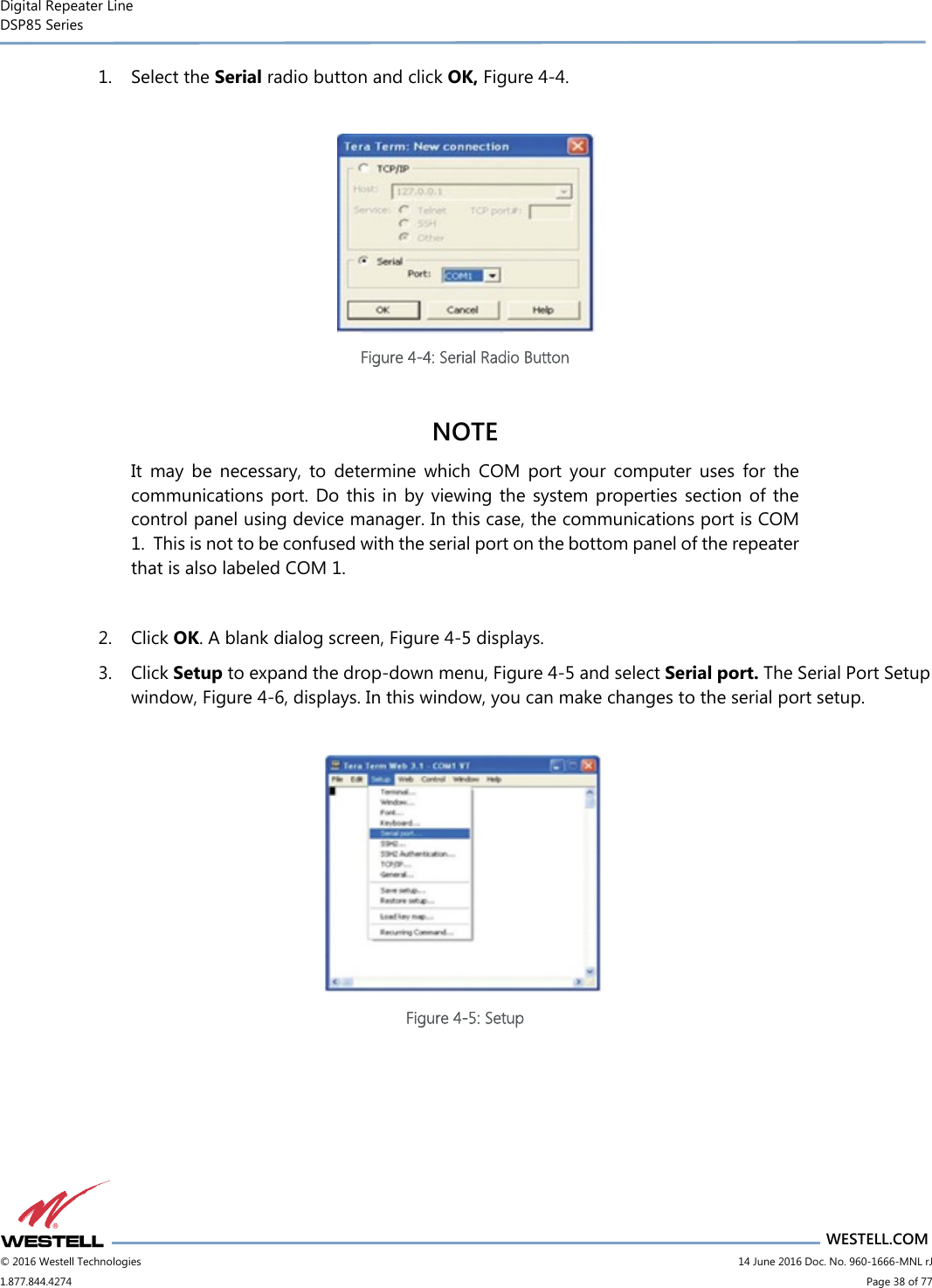 Digital Repeater Line DSP85 Series                                 WESTELL.COM © 2016 Westell Technologies                         14 June 2016 Doc. No. 960-1666-MNL rJ 1.877.844.4274                             Page 38 of 77  1. Select the Serial radio button and click OK, Figure 4-4.     Figure 4-4: Serial Radio Button  NOTE It  may  be  necessary,  to  determine  which  COM  port  your  computer  uses  for  the communications port.  Do this in by viewing the  system  properties section of  the control panel using device manager. In this case, the communications port is COM 1.  This is not to be confused with the serial port on the bottom panel of the repeater that is also labeled COM 1.  2. Click OK. A blank dialog screen, Figure 4-5 displays.   3. Click Setup to expand the drop-down menu, Figure 4-5 and select Serial port. The Serial Port Setup window, Figure 4-6, displays. In this window, you can make changes to the serial port setup.   Figure 4-5: Setup    