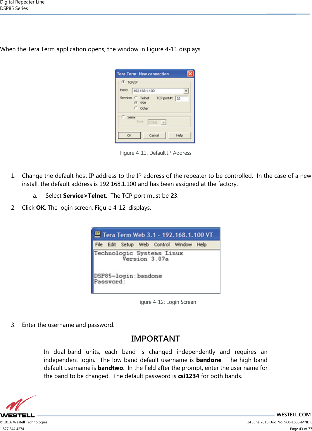 Digital Repeater Line DSP85 Series                                 WESTELL.COM © 2016 Westell Technologies                         14 June 2016 Doc. No. 960-1666-MNL rJ 1.877.844.4274                             Page 43 of 77    When the Tera Term application opens, the window in Figure 4-11 displays.   Figure 4-11: Default IP Address  1. Change the default host IP address to the IP address of the repeater to be controlled.  In the case of a new install, the default address is 192.168.1.100 and has been assigned at the factory.  a.  Select Service&gt;Telnet.  The TCP port must be 23. 2. Click OK. The login screen, Figure 4-12, displays.   Figure 4-12: Login Screen  3. Enter the username and password.  IMPORTANT In  dual-band  units,  each  band  is  changed  independently  and  requires  an independent login.  The low band default username is bandone.  The high band default username is bandtwo.  In the field after the prompt, enter the user name for the band to be changed.  The default password is csi1234 for both bands.     