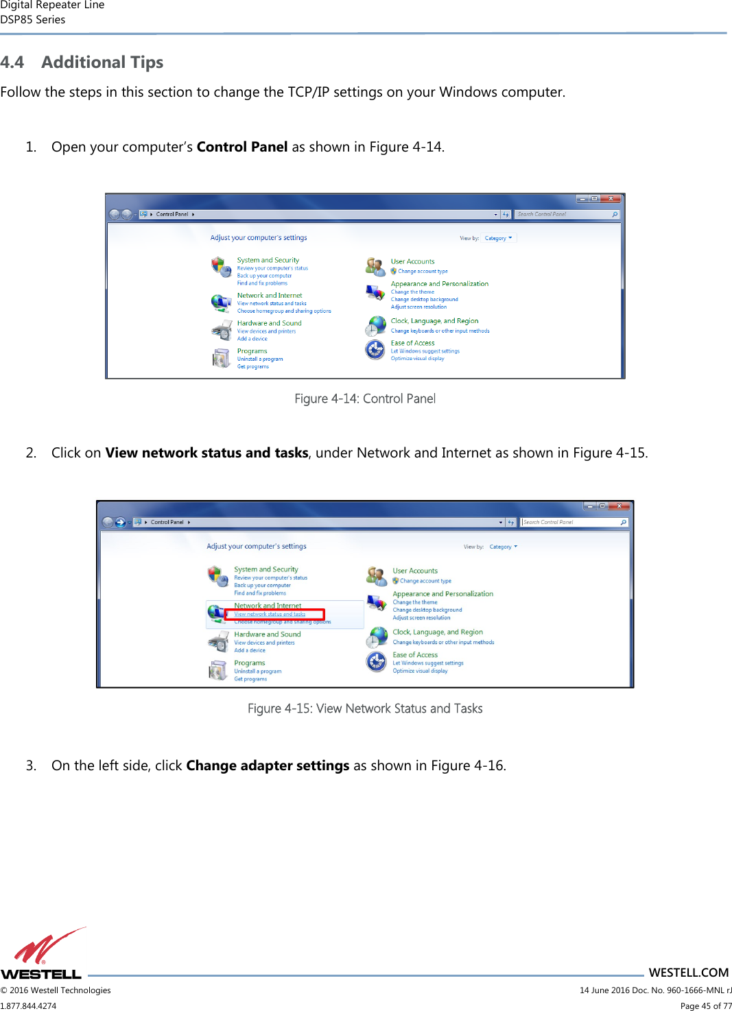 Digital Repeater Line DSP85 Series                                 WESTELL.COM © 2016 Westell Technologies                         14 June 2016 Doc. No. 960-1666-MNL rJ 1.877.844.4274                             Page 45 of 77  4.4 Additional Tips Follow the steps in this section to change the TCP/IP settings on your Windows computer.  1. Open your computer’s Control Panel as shown in Figure 4-14.   Figure 4-14: Control Panel  2. Click on View network status and tasks, under Network and Internet as shown in Figure 4-15.   Figure 4-15: View Network Status and Tasks  3. On the left side, click Change adapter settings as shown in Figure 4-16.  