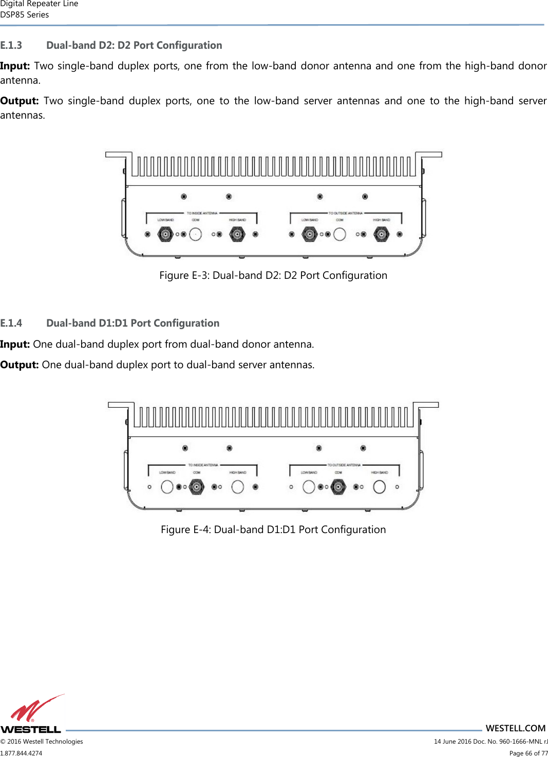 Digital Repeater Line DSP85 Series                                 WESTELL.COM © 2016 Westell Technologies                         14 June 2016 Doc. No. 960-1666-MNL rJ 1.877.844.4274                             Page 66 of 77  E.1.3 Dual-band D2: D2 Port Configuration Input: Two single-band duplex ports, one from the low-band donor antenna and one from the high-band donor antenna. Output:  Two  single-band  duplex  ports,  one  to  the  low-band  server  antennas  and  one  to  the  high-band  server antennas.   Figure E-3: Dual-band D2: D2 Port Configuration  E.1.4 Dual-band D1:D1 Port Configuration Input: One dual-band duplex port from dual-band donor antenna. Output: One dual-band duplex port to dual-band server antennas.   Figure E-4: Dual-band D1:D1 Port Configuration    