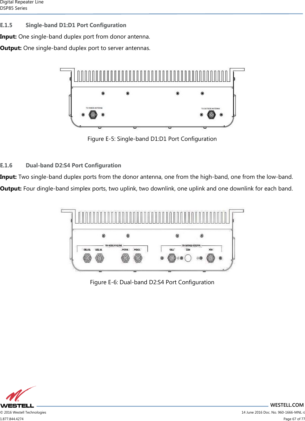 Digital Repeater Line DSP85 Series                                 WESTELL.COM © 2016 Westell Technologies                         14 June 2016 Doc. No. 960-1666-MNL rJ 1.877.844.4274                             Page 67 of 77  E.1.5 Single-band D1:D1 Port Configuration Input: One single-band duplex port from donor antenna. Output: One single-band duplex port to server antennas.   Figure E-5: Single-band D1:D1 Port Configuration  E.1.6 Dual-band D2:S4 Port Configuration Input: Two single-band duplex ports from the donor antenna, one from the high-band, one from the low-band. Output: Four dingle-band simplex ports, two uplink, two downlink, one uplink and one downlink for each band.   Figure E-6: Dual-band D2:S4 Port Configuration    