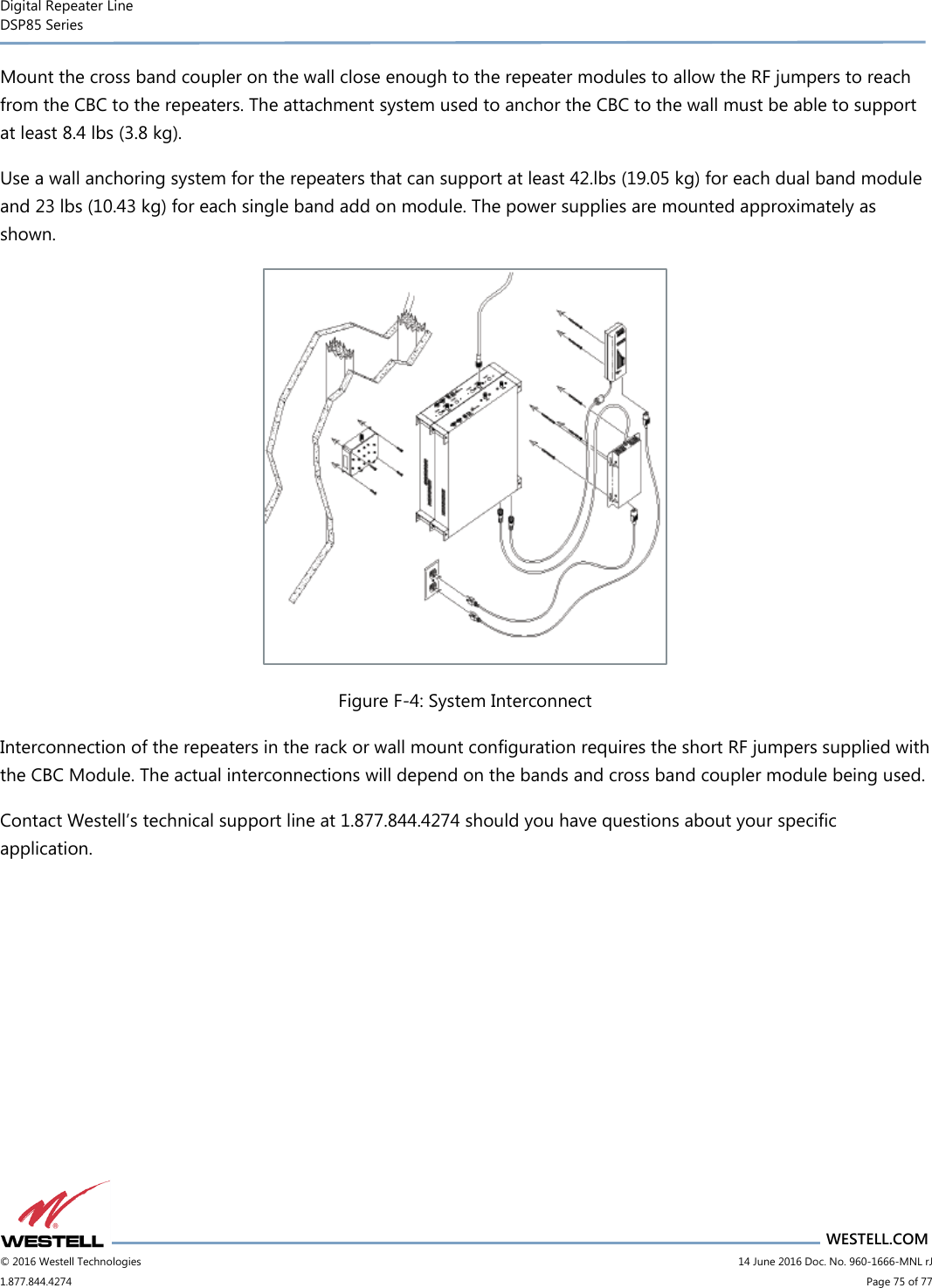 Digital Repeater Line DSP85 Series                                 WESTELL.COM © 2016 Westell Technologies                         14 June 2016 Doc. No. 960-1666-MNL rJ 1.877.844.4274                             Page 75 of 77  Mount the cross band coupler on the wall close enough to the repeater modules to allow the RF jumpers to reach from the CBC to the repeaters. The attachment system used to anchor the CBC to the wall must be able to support at least 8.4 lbs (3.8 kg). Use a wall anchoring system for the repeaters that can support at least 42.lbs (19.05 kg) for each dual band module and 23 lbs (10.43 kg) for each single band add on module. The power supplies are mounted approximately as shown.  Figure F-4: System Interconnect Interconnection of the repeaters in the rack or wall mount configuration requires the short RF jumpers supplied with the CBC Module. The actual interconnections will depend on the bands and cross band coupler module being used. Contact Westell’s technical support line at 1.877.844.4274 should you have questions about your specific application.   