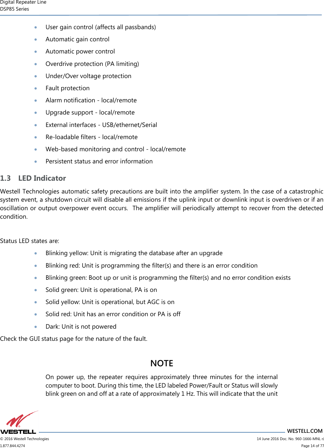 Digital Repeater Line DSP85 Series                       WESTELL.COM © 2016 Westell Technologies                         14 June 2016 Doc. No. 960-1666-MNL rJ 1.877.844.4274                             Page 14 of 77   User gain control (affects all passbands)  Automatic gain control  Automatic power control  Overdrive protection (PA limiting)  Under/Over voltage protection  Fault protection  Alarm notification - local/remote  Upgrade support - local/remote  External interfaces - USB/ethernet/Serial  Re-loadable filters - local/remote  Web-based monitoring and control - local/remote  Persistent status and error information 1.3 LED Indicator Westell Technologies automatic safety precautions are built into the amplifier system. In the case of a catastrophic system event, a shutdown circuit will disable all emissions if the uplink input or downlink input is overdriven or if an oscillation or output overpower event occurs.  The amplifier will periodically attempt to recover from the detected condition.   Status LED states are:  Blinking yellow: Unit is migrating the database after an upgrade  Blinking red: Unit is programming the filter(s) and there is an error condition  Blinking green: Boot up or unit is programming the filter(s) and no error condition exists  Solid green: Unit is operational, PA is on  Solid yellow: Unit is operational, but AGC is on  Solid red: Unit has an error condition or PA is off  Dark: Unit is not powered Check the GUI status page for the nature of the fault.  NOTE On  power  up,  the  repeater  requires  approximately  three  minutes for the  internal computer to boot. During this time, the LED labeled Power/Fault or Status will slowly blink green on and off at a rate of approximately 1 Hz. This will indicate that the unit 