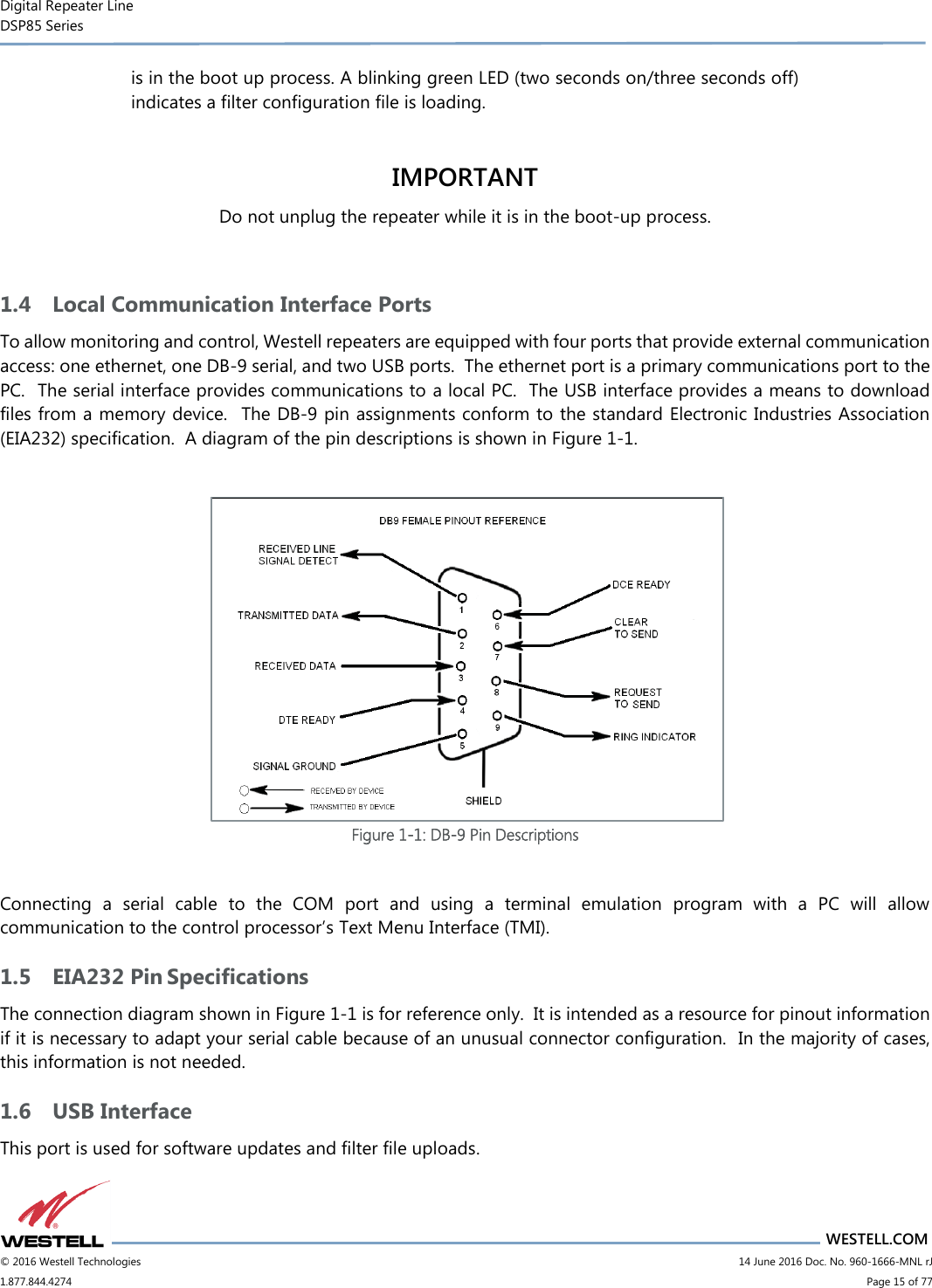 Digital Repeater Line DSP85 Series                       WESTELL.COM © 2016 Westell Technologies                         14 June 2016 Doc. No. 960-1666-MNL rJ 1.877.844.4274                             Page 15 of 77  is in the boot up process. A blinking green LED (two seconds on/three seconds off) indicates a filter configuration file is loading.  IMPORTANT Do not unplug the repeater while it is in the boot-up process.  1.4 Local Communication Interface Ports To allow monitoring and control, Westell repeaters are equipped with four ports that provide external communication access: one ethernet, one DB-9 serial, and two USB ports.  The ethernet port is a primary communications port to the PC.  The serial interface provides communications to a local PC.  The USB interface provides a means to download files from a memory device.  The DB-9 pin assignments conform to the standard Electronic Industries Association (EIA232) specification.  A diagram of the pin descriptions is shown in Figure 1-1.   Figure 1-1: DB-9 Pin Descriptions  Connecting  a  serial  cable  to  the  COM  port  and  using  a  terminal  emulation  program  with  a  PC  will  allow communication to the control processor’s Text Menu Interface (TMI). 1.5 EIA232 Pin Specifications The connection diagram shown in Figure 1-1 is for reference only.  It is intended as a resource for pinout information if it is necessary to adapt your serial cable because of an unusual connector configuration.  In the majority of cases, this information is not needed. 1.6 USB Interface This port is used for software updates and filter file uploads. 