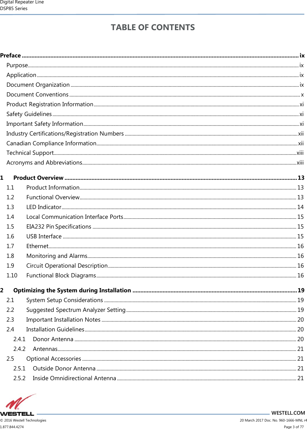 Digital Repeater Line DSP85 Series                       WESTELL.COM © 2016 Westell Technologies                      20 March 2017 Doc. No. 960-1666-MNL r4 1.877.844.4274                            Page 3 of 77 TABLE OF CONTENTS  Preface ............................................................................................................................................................................... ix Purpose.................................................................................................................................................................................................................. ix Application ........................................................................................................................................................................................................... ix Document Organization ................................................................................................................................................................................. ix Document Conventions ................................................................................................................................................................................... x Product Registration Information ............................................................................................................................................................... xi Safety Guidelines ............................................................................................................................................................................................... xi Important Safety Information ....................................................................................................................................................................... xi Industry Certifications/Registration Numbers ...................................................................................................................................... xii Canadian Compliance Information............................................................................................................................................................ xii Technical Support............................................................................................................................................................................................ xiii Acronyms and Abbreviations ...................................................................................................................................................................... xiii 1 Product Overview ................................................................................................................................................... 13 1.1 Product Information ........................................................................................................................................................................ 13 1.2 Functional Overview........................................................................................................................................................................ 13 1.3 LED Indicator ...................................................................................................................................................................................... 14 1.4 Local Communication Interface Ports ...................................................................................................................................... 15 1.5 EIA232 Pin Specifications .............................................................................................................................................................. 15 1.6 USB Interface ..................................................................................................................................................................................... 15 1.7 Ethernet ................................................................................................................................................................................................ 16 1.8 Monitoring and Alarms .................................................................................................................................................................. 16 1.9 Circuit Operational Description .................................................................................................................................................. 16 1.10 Functional Block Diagrams ........................................................................................................................................................... 16 2 Optimizing the System during Installation ........................................................................................................ 19 2.1 System Setup Considerations ..................................................................................................................................................... 19 2.2 Suggested Spectrum Analyzer Setting .................................................................................................................................... 19 2.3 Important Installation Notes ....................................................................................................................................................... 20 2.4 Installation Guidelines .................................................................................................................................................................... 20 2.4.1 Donor Antenna ............................................................................................................................................................................ 20 2.4.2 Antennas ......................................................................................................................................................................................... 21 2.5 Optional Accessories ...................................................................................................................................................................... 21 2.5.1 Outside Donor Antenna ........................................................................................................................................................... 21 2.5.2 Inside Omnidirectional Antenna ........................................................................................................................................... 21 