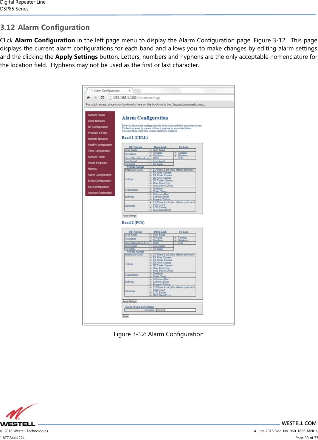 Digital Repeater Line DSP85 Series                       WESTELL.COM © 2016 Westell Technologies                         14 June 2016 Doc. No. 960-1666-MNL rJ 1.877.844.4274                             Page 33 of 77  3.12 Alarm Configuration Click Alarm Configuration in the left page menu to display the Alarm Configuration page, Figure 3-12.  This page displays the current alarm configurations for each band and allows you to make changes by editing alarm settings and the clicking the Apply Settings button. Letters, numbers and hyphens are the only acceptable nomenclature for the location field.  Hyphens may not be used as the first or last character.   Figure 3-12: Alarm Configuration   