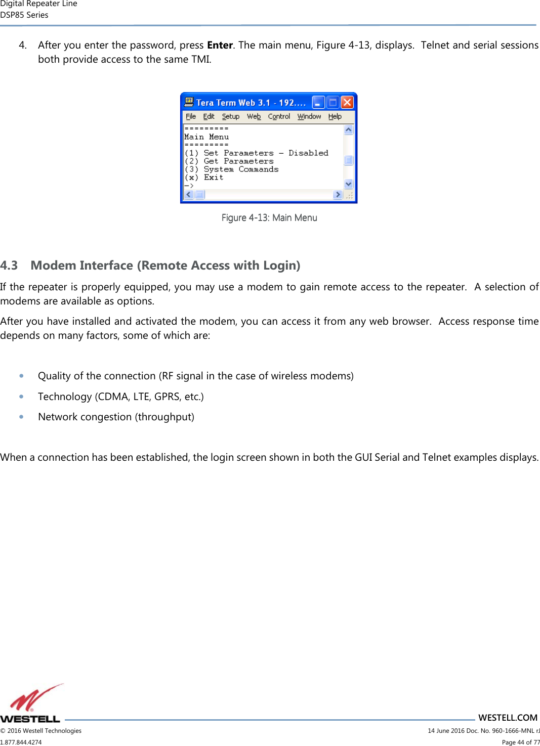 Digital Repeater Line DSP85 Series                       WESTELL.COM © 2016 Westell Technologies                         14 June 2016 Doc. No. 960-1666-MNL rJ 1.877.844.4274                             Page 44 of 77  4. After you enter the password, press Enter. The main menu, Figure 4-13, displays.  Telnet and serial sessions both provide access to the same TMI.   Figure Figure Figure Figure 4444----13131313: Main Menu: Main Menu: Main Menu: Main Menu     4.3 Modem Interface (Remote Access with Login) If the repeater is properly equipped, you may use a modem to gain remote access to the repeater.  A selection of modems are available as options. After you have installed and activated the modem, you can access it from any web browser.  Access response time depends on many factors, some of which are:  • Quality of the connection (RF signal in the case of wireless modems) • Technology (CDMA, LTE, GPRS, etc.) • Network congestion (throughput)  When a connection has been established, the login screen shown in both the GUI Serial and Telnet examples displays.    