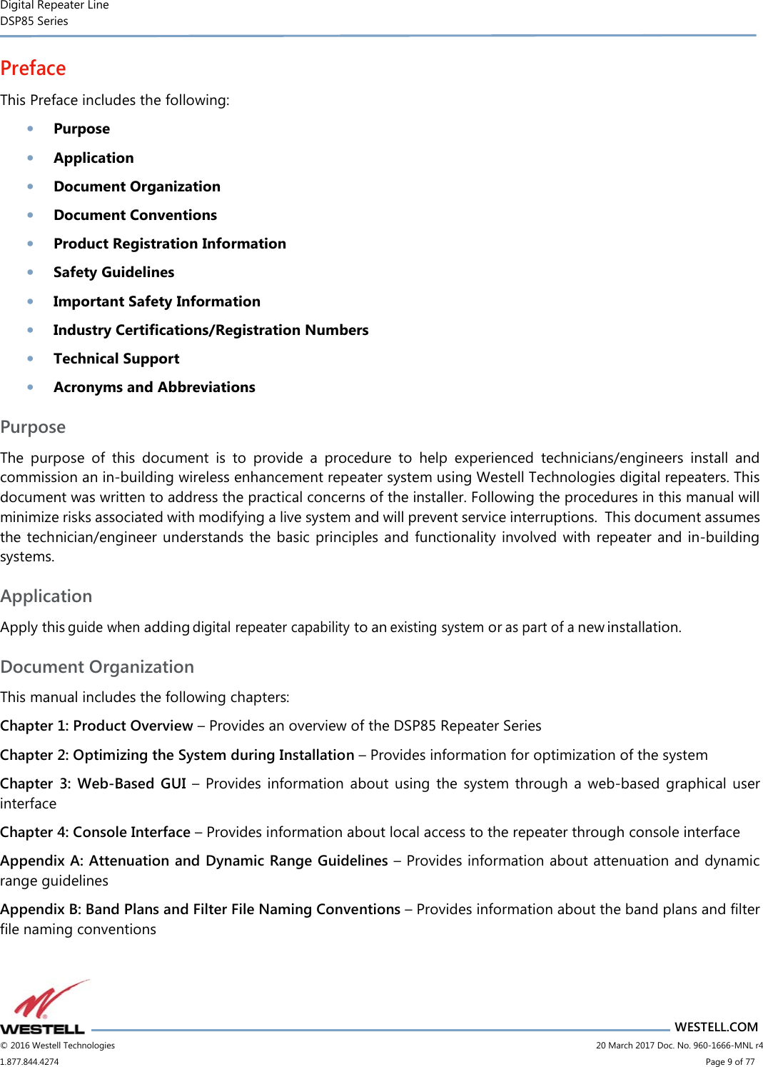 Digital Repeater Line DSP85 Series                       WESTELL.COM © 2016 Westell Technologies                      20 March 2017 Doc. No. 960-1666-MNL r4 1.877.844.4274                            Page 9 of 77 Preface This Preface includes the following: • Purpose • Application • Document Organization • Document Conventions • Product Registration Information • Safety Guidelines • Important Safety Information  • Industry Certifications/Registration Numbers • Technical Support • Acronyms and Abbreviations Purpose The  purpose  of  this  document  is  to  provide  a  procedure  to  help  experienced  technicians/engineers  install  and commission an in-building wireless enhancement repeater system using Westell Technologies digital repeaters. This document was written to address the practical concerns of the installer. Following the procedures in this manual will minimize risks associated with modifying a live system and will prevent service interruptions.  This document assumes the technician/engineer  understands the  basic  principles  and functionality involved  with repeater  and  in-building systems.   Application Apply this guide when adding digital repeater capability to an existing system or as part of a new installation. Document Organization This manual includes the following chapters: Chapter 1: Product Overview – Provides an overview of the DSP85 Repeater Series Chapter 2: Optimizing the System during Installation – Provides information for optimization of the system Chapter  3:  Web-Based  GUI  –  Provides  information  about  using  the  system  through  a  web-based  graphical  user interface Chapter 4: Console Interface – Provides information about local access to the repeater through console interface Appendix A: Attenuation and Dynamic Range Guidelines – Provides information about attenuation and dynamic range guidelines Appendix B: Band Plans and Filter File Naming Conventions – Provides information about the band plans and filter file naming conventions 