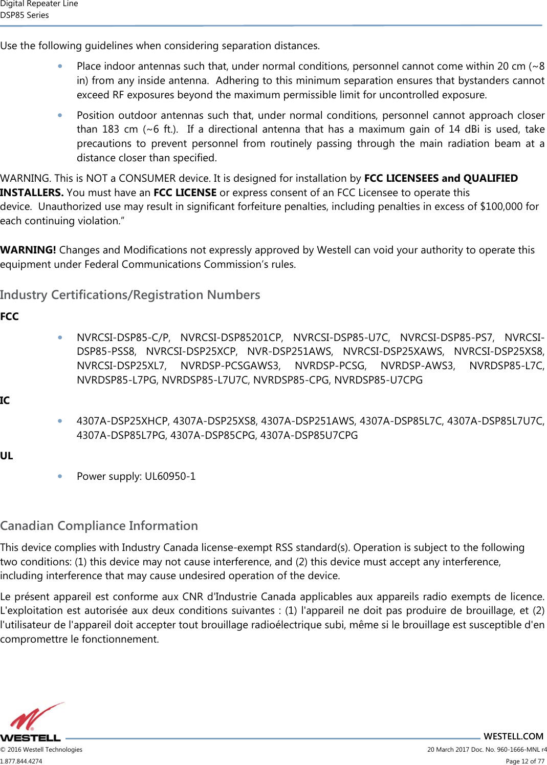Digital Repeater Line DSP85 Series                       WESTELL.COM © 2016 Westell Technologies                      20 March 2017 Doc. No. 960-1666-MNL r4 1.877.844.4274                            Page 12 of 77 Use the following guidelines when considering separation distances. • Place indoor antennas such that, under normal conditions, personnel cannot come within 20 cm (~8 in) from any inside antenna.  Adhering to this minimum separation ensures that bystanders cannot exceed RF exposures beyond the maximum permissible limit for uncontrolled exposure. • Position outdoor antennas such that, under normal conditions, personnel cannot approach closer than  183  cm  (~6  ft.).    If  a  directional  antenna  that  has  a  maximum  gain  of  14  dBi  is  used,  take precautions  to  prevent  personnel  from  routinely  passing  through  the  main  radiation  beam  at  a distance closer than specified. WARNING. This is NOT a CONSUMER device. It is designed for installation by FCC LICENSEES and QUALIFIED INSTALLERS. You must have an FCC LICENSE or express consent of an FCC Licensee to operate this device.  Unauthorized use may result in significant forfeiture penalties, including penalties in excess of $100,000 for each continuing violation.” WARNING! Changes and Modifications not expressly approved by Westell can void your authority to operate this equipment under Federal Communications Commission’s rules. Industry Certifications/Registration Numbers FCC • NVRCSI-DSP85-C/P,  NVRCSI-DSP85201CP,  NVRCSI-DSP85-U7C,  NVRCSI-DSP85-PS7,  NVRCSI-DSP85-PSS8,  NVRCSI-DSP25XCP,  NVR-DSP251AWS,  NVRCSI-DSP25XAWS,  NVRCSI-DSP25XS8, NVRCSI-DSP25XL7,  NVRDSP-PCSGAWS3,  NVRDSP-PCSG,  NVRDSP-AWS3,  NVRDSP85-L7C, NVRDSP85-L7PG, NVRDSP85-L7U7C, NVRDSP85-CPG, NVRDSP85-U7CPG IC • 4307A-DSP25XHCP, 4307A-DSP25XS8, 4307A-DSP251AWS, 4307A-DSP85L7C, 4307A-DSP85L7U7C, 4307A-DSP85L7PG, 4307A-DSP85CPG, 4307A-DSP85U7CPG UL • Power supply: UL60950-1  Canadian Compliance Information This device complies with Industry Canada license-exempt RSS standard(s). Operation is subject to the following two conditions: (1) this device may not cause interference, and (2) this device must accept any interference, including interference that may cause undesired operation of the device.  Le présent appareil est conforme aux CNR d&apos;Industrie Canada applicables aux appareils radio exempts de licence. L&apos;exploitation est autorisée aux deux conditions suivantes : (1) l&apos;appareil ne doit pas produire de brouillage, et (2) l&apos;utilisateur de l&apos;appareil doit accepter tout brouillage radioélectrique subi, même si le brouillage est susceptible d&apos;en compromettre le fonctionnement. 
