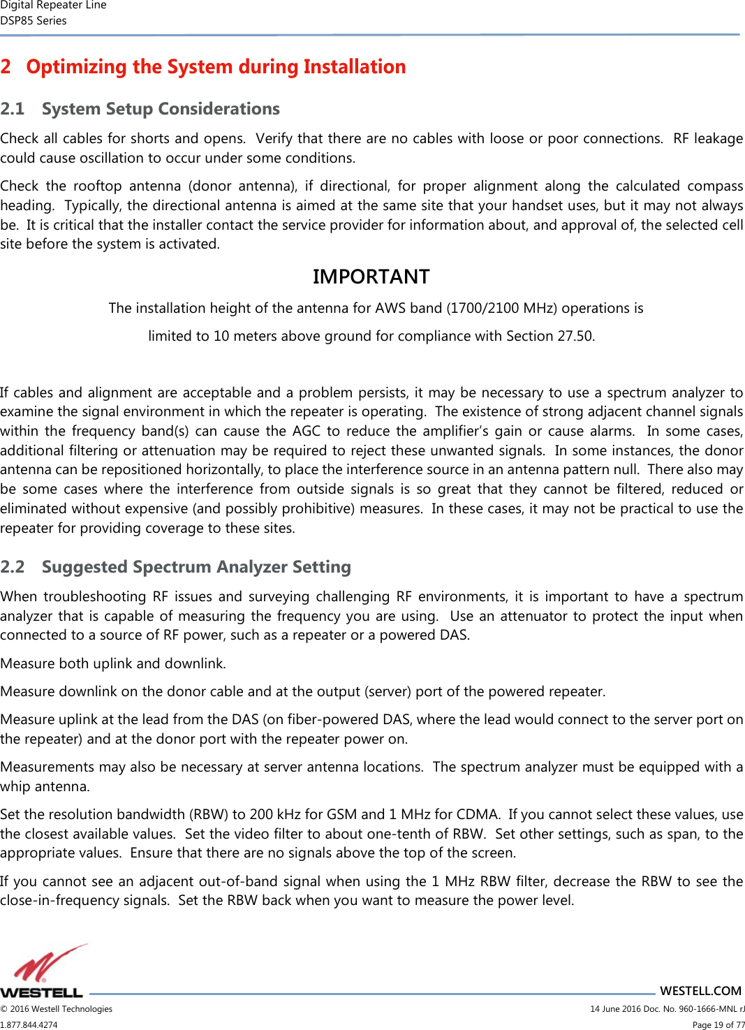 Digital Repeater Line DSP85 Series                       WESTELL.COM © 2016 Westell Technologies                         14 June 2016 Doc. No. 960-1666-MNL rJ 1.877.844.4274                             Page 19 of 77  2 Optimizing the System during Installation 2.1 System Setup Considerations Check all cables for shorts and opens.  Verify that there are no cables with loose or poor connections.  RF leakage could cause oscillation to occur under some conditions. Check  the  rooftop  antenna  (donor  antenna),  if  directional,  for  proper  alignment  along  the  calculated  compass heading.  Typically, the directional antenna is aimed at the same site that your handset uses, but it may not always be.  It is critical that the installer contact the service provider for information about, and approval of, the selected cell site before the system is activated. IMPORTANT The installation height of the antenna for AWS band (1700/2100 MHz) operations is limited to 10 meters above ground for compliance with Section 27.50.  If cables and alignment are acceptable and a problem persists, it may be necessary to use a spectrum analyzer to examine the signal environment in which the repeater is operating.  The existence of strong adjacent channel signals within  the  frequency  band(s)  can  cause  the  AGC  to  reduce  the  amplifier’s  gain  or  cause  alarms.    In  some  cases, additional filtering or attenuation may be required to reject these unwanted signals.  In some instances, the donor antenna can be repositioned horizontally, to place the interference source in an antenna pattern null.  There also may be  some  cases  where  the  interference  from  outside  signals  is  so  great  that  they  cannot  be  filtered,  reduced  or eliminated without expensive (and possibly prohibitive) measures.  In these cases, it may not be practical to use the repeater for providing coverage to these sites. 2.2 Suggested Spectrum Analyzer Setting When  troubleshooting  RF  issues  and  surveying  challenging  RF  environments,  it  is  important  to  have  a  spectrum analyzer that is  capable of measuring the frequency you are using.  Use an attenuator to protect the input when connected to a source of RF power, such as a repeater or a powered DAS. Measure both uplink and downlink.   Measure downlink on the donor cable and at the output (server) port of the powered repeater.  Measure uplink at the lead from the DAS (on fiber-powered DAS, where the lead would connect to the server port on the repeater) and at the donor port with the repeater power on.   Measurements may also be necessary at server antenna locations.  The spectrum analyzer must be equipped with a whip antenna. Set the resolution bandwidth (RBW) to 200 kHz for GSM and 1 MHz for CDMA.  If you cannot select these values, use the closest available values.  Set the video filter to about one-tenth of RBW.  Set other settings, such as span, to the appropriate values.  Ensure that there are no signals above the top of the screen. If you cannot see an adjacent out-of-band signal when using the 1 MHz RBW filter, decrease the RBW to see the close-in-frequency signals.  Set the RBW back when you want to measure the power level. 